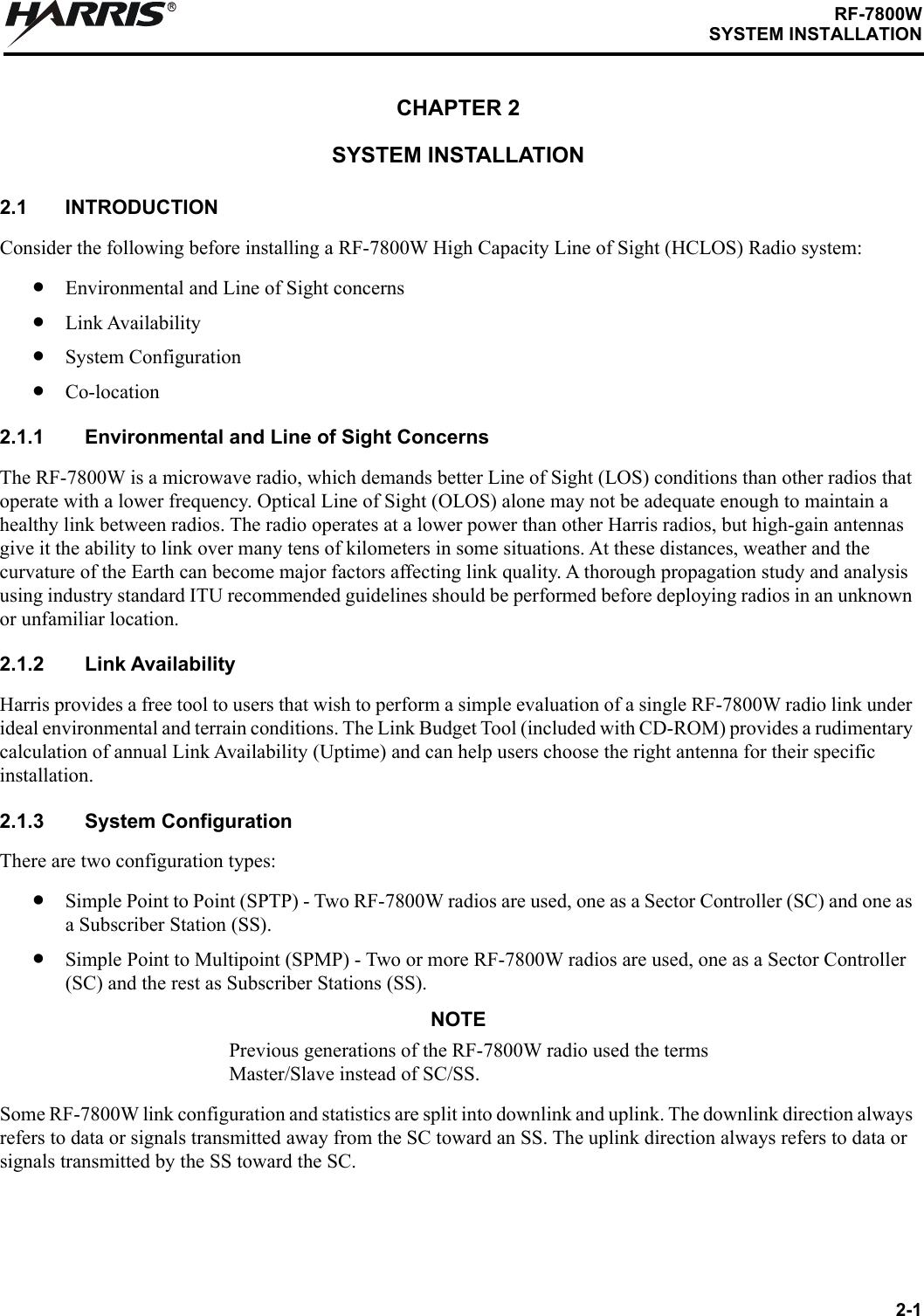 2-1RF-7800WSYSTEM INSTALLATIONRCHAPTER 2SYSTEM INSTALLATION2.1 INTRODUCTIONConsider the following before installing a RF-7800W High Capacity Line of Sight (HCLOS) Radio system:•Environmental and Line of Sight concerns•Link Availability•System Configuration•Co-location2.1.1 Environmental and Line of Sight ConcernsThe RF-7800W is a microwave radio, which demands better Line of Sight (LOS) conditions than other radios that operate with a lower frequency. Optical Line of Sight (OLOS) alone may not be adequate enough to maintain a healthy link between radios. The radio operates at a lower power than other Harris radios, but high-gain antennas give it the ability to link over many tens of kilometers in some situations. At these distances, weather and the curvature of the Earth can become major factors affecting link quality. A thorough propagation study and analysis using industry standard ITU recommended guidelines should be performed before deploying radios in an unknown or unfamiliar location.2.1.2 Link AvailabilityHarris provides a free tool to users that wish to perform a simple evaluation of a single RF-7800W radio link under ideal environmental and terrain conditions. The Link Budget Tool (included with CD-ROM) provides a rudimentary calculation of annual Link Availability (Uptime) and can help users choose the right antenna for their specific installation.2.1.3 System ConfigurationThere are two configuration types:•Simple Point to Point (SPTP) - Two RF-7800W radios are used, one as a Sector Controller (SC) and one as a Subscriber Station (SS). •Simple Point to Multipoint (SPMP) - Two or more RF-7800W radios are used, one as a Sector Controller (SC) and the rest as Subscriber Stations (SS).NOTEPrevious generations of the RF-7800W radio used the terms Master/Slave instead of SC/SS.Some RF-7800W link configuration and statistics are split into downlink and uplink. The downlink direction always refers to data or signals transmitted away from the SC toward an SS. The uplink direction always refers to data or signals transmitted by the SS toward the SC.
