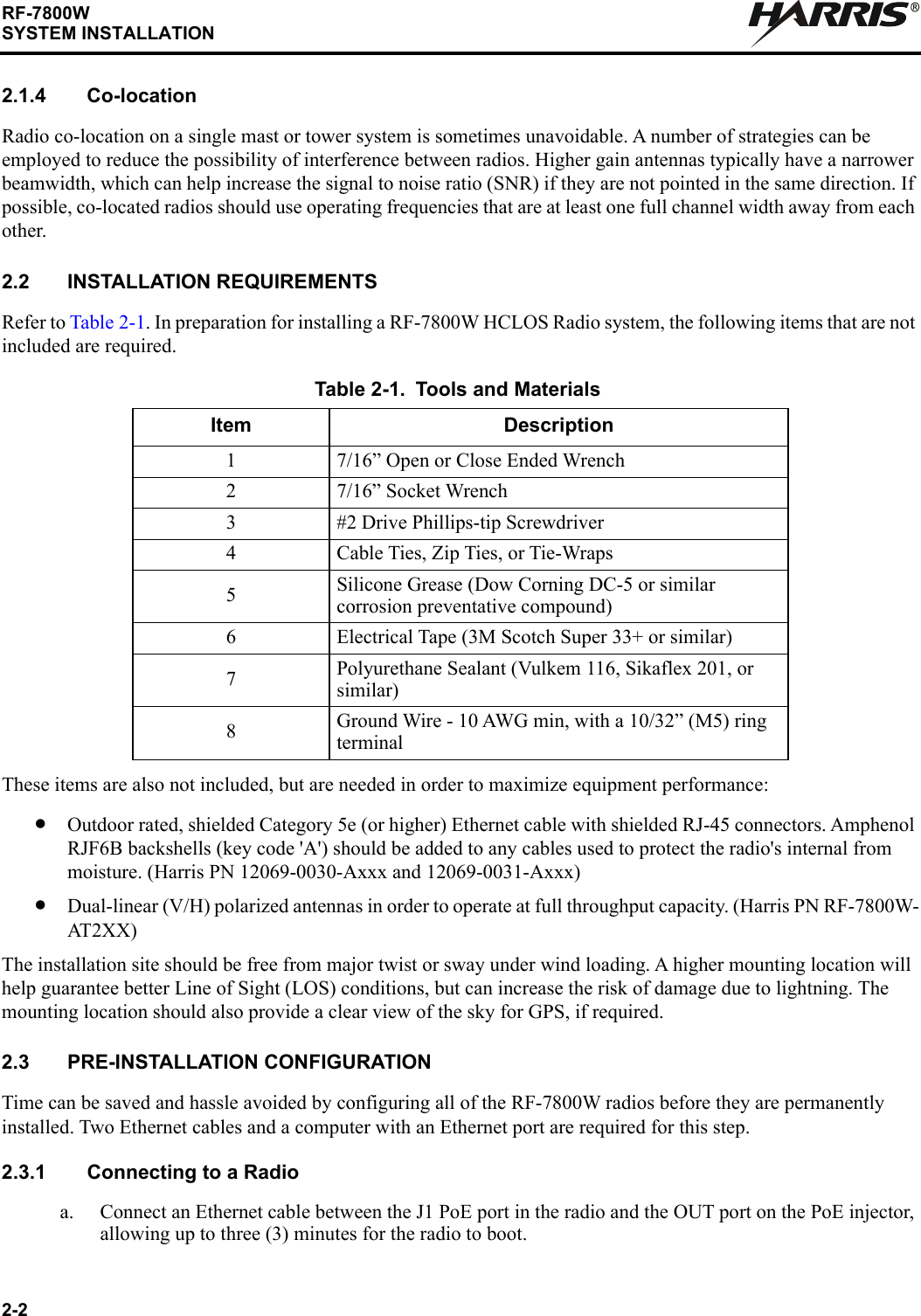 2-2RF-7800WSYSTEM INSTALLATIONR2.1.4 Co-locationRadio co-location on a single mast or tower system is sometimes unavoidable. A number of strategies can be employed to reduce the possibility of interference between radios. Higher gain antennas typically have a narrower beamwidth, which can help increase the signal to noise ratio (SNR) if they are not pointed in the same direction. If possible, co-located radios should use operating frequencies that are at least one full channel width away from each other.2.2 INSTALLATION REQUIREMENTSRefer to Table 2-1. In preparation for installing a RF-7800W HCLOS Radio system, the following items that are not included are required.These items are also not included, but are needed in order to maximize equipment performance:•Outdoor rated, shielded Category 5e (or higher) Ethernet cable with shielded RJ-45 connectors. Amphenol RJF6B backshells (key code &apos;A&apos;) should be added to any cables used to protect the radio&apos;s internal from moisture. (Harris PN 12069-0030-Axxx and 12069-0031-Axxx)•Dual-linear (V/H) polarized antennas in order to operate at full throughput capacity. (Harris PN RF-7800W-AT 2 X X )The installation site should be free from major twist or sway under wind loading. A higher mounting location will help guarantee better Line of Sight (LOS) conditions, but can increase the risk of damage due to lightning. The mounting location should also provide a clear view of the sky for GPS, if required.2.3 PRE-INSTALLATION CONFIGURATIONTime can be saved and hassle avoided by configuring all of the RF-7800W radios before they are permanently installed. Two Ethernet cables and a computer with an Ethernet port are required for this step.2.3.1 Connecting to a Radioa. Connect an Ethernet cable between the J1 PoE port in the radio and the OUT port on the PoE injector, allowing up to three (3) minutes for the radio to boot.Table 2-1. Tools and MaterialsItem Description1 7/16” Open or Close Ended Wrench2 7/16” Socket Wrench3 #2 Drive Phillips-tip Screwdriver4 Cable Ties, Zip Ties, or Tie-Wraps5Silicone Grease (Dow Corning DC-5 or similar corrosion preventative compound)6 Electrical Tape (3M Scotch Super 33+ or similar)7Polyurethane Sealant (Vulkem 116, Sikaflex 201, or similar)8Ground Wire - 10 AWG min, with a 10/32” (M5) ring terminal