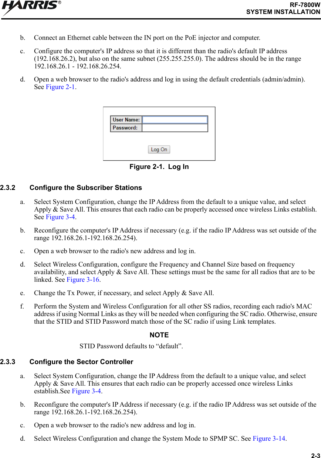 2-3RF-7800WSYSTEM INSTALLATIONRb. Connect an Ethernet cable between the IN port on the PoE injector and computer. c. Configure the computer&apos;s IP address so that it is different than the radio&apos;s default IP address (192.168.26.2), but also on the same subnet (255.255.255.0). The address should be in the range 192.168.26.1 - 192.168.26.254.d. Open a web browser to the radio&apos;s address and log in using the default credentials (admin/admin).See Figure 2-1.2.3.2 Configure the Subscriber Stationsa. Select System Configuration, change the IP Address from the default to a unique value, and select Apply &amp; Save All. This ensures that each radio can be properly accessed once wireless Links establish. See Figure 3-4. b. Reconfigure the computer&apos;s IP Address if necessary (e.g. if the radio IP Address was set outside of the range 192.168.26.1-192.168.26.254).c. Open a web browser to the radio&apos;s new address and log in.d. Select Wireless Configuration, configure the Frequency and Channel Size based on frequency availability, and select Apply &amp; Save All. These settings must be the same for all radios that are to be linked. See Figure 3-16.e. Change the Tx Power, if necessary, and select Apply &amp; Save All.f. Perform the System and Wireless Configuration for all other SS radios, recording each radio&apos;s MAC address if using Normal Links as they will be needed when configuring the SC radio. Otherwise, ensure that the STID and STID Password match those of the SC radio if using Link templates.NOTESTID Password defaults to “default”. 2.3.3 Configure the Sector Controllera. Select System Configuration, change the IP Address from the default to a unique value, and select Apply &amp; Save All. This ensures that each radio can be properly accessed once wireless Links establish.See Figure 3-4. b. Reconfigure the computer&apos;s IP Address if necessary (e.g. if the radio IP Address was set outside of the range 192.168.26.1-192.168.26.254).c. Open a web browser to the radio&apos;s new address and log in.d. Select Wireless Configuration and change the System Mode to SPMP SC. See Figure 3-14.Figure 2-1. Log In