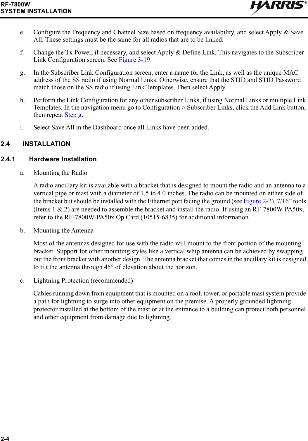 2-4RF-7800WSYSTEM INSTALLATIONRe. Configure the Frequency and Channel Size based on frequency availability, and select Apply &amp; Save All. These settings must be the same for all radios that are to be linked.f. Change the Tx Power, if necessary, and select Apply &amp; Define Link. This navigates to the Subscriber Link Configuration screen. See Figure 3-19.g. In the Subscriber Link Configuration screen, enter a name for the Link, as well as the unique MAC address of the SS radio if using Normal Links. Otherwise, ensure that the STID and STID Password match those on the SS radio if using Link Templates. Then select Apply.h. Perform the Link Configuration for any other subscriber Links, if using Normal Links or multiple Link Templates. In the navigation menu go to Configuration &gt; Subscriber Links, click the Add Link button, then repeat Step g.i. Select Save All in the Dashboard once all Links have been added.2.4 INSTALLATION2.4.1 Hardware Installationa. Mounting the RadioA radio ancillary kit is available with a bracket that is designed to mount the radio and an antenna to a vertical pipe or mast with a diameter of 1.5 to 4.0 inches. The radio can be mounted on either side of the bracket but should be installed with the Ethernet port facing the ground (see Figure 2-2). 7/16” tools (Items 1 &amp; 2) are needed to assemble the bracket and install the radio. If using an RF-7800W-PA50x, refer to the RF-7800W-PA50x Op Card (10515-6835) for additional information.b. Mounting the AntennaMost of the antennas designed for use with the radio will mount to the front portion of the mounting bracket. Support for other mounting styles like a vertical whip antenna can be achieved by swapping out the front bracket with another design. The antenna bracket that comes in the ancillary kit is designed to tilt the antenna through 45° of elevation about the horizon.c. Lightning Protection (recommended)Cables running down from equipment that is mounted on a roof, tower, or portable mast system provide a path for lightning to surge into other equipment on the premise. A properly grounded lightning protector installed at the bottom of the mast or at the entrance to a building can protect both personnel and other equipment from damage due to lightning.