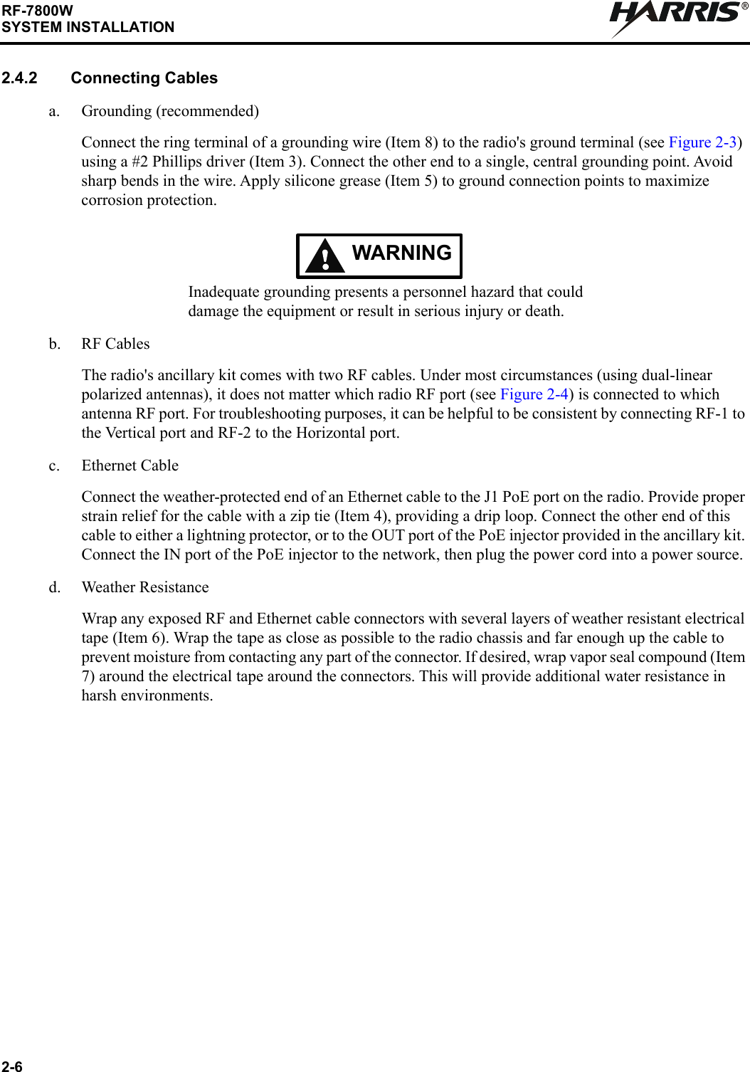 2-6RF-7800WSYSTEM INSTALLATIONR2.4.2 Connecting Cablesa. Grounding (recommended)Connect the ring terminal of a grounding wire (Item 8) to the radio&apos;s ground terminal (see Figure 2-3) using a #2 Phillips driver (Item 3). Connect the other end to a single, central grounding point. Avoid sharp bends in the wire. Apply silicone grease (Item 5) to ground connection points to maximize corrosion protection.WARNINGInadequate grounding presents a personnel hazard that could damage the equipment or result in serious injury or death.b. RF CablesThe radio&apos;s ancillary kit comes with two RF cables. Under most circumstances (using dual-linear polarized antennas), it does not matter which radio RF port (see Figure 2-4) is connected to which antenna RF port. For troubleshooting purposes, it can be helpful to be consistent by connecting RF-1 to the Vertical port and RF-2 to the Horizontal port.c. Ethernet CableConnect the weather-protected end of an Ethernet cable to the J1 PoE port on the radio. Provide proper strain relief for the cable with a zip tie (Item 4), providing a drip loop. Connect the other end of this cable to either a lightning protector, or to the OUT port of the PoE injector provided in the ancillary kit. Connect the IN port of the PoE injector to the network, then plug the power cord into a power source.d. Weather ResistanceWrap any exposed RF and Ethernet cable connectors with several layers of weather resistant electrical tape (Item 6). Wrap the tape as close as possible to the radio chassis and far enough up the cable to prevent moisture from contacting any part of the connector. If desired, wrap vapor seal compound (Item 7) around the electrical tape around the connectors. This will provide additional water resistance in harsh environments.