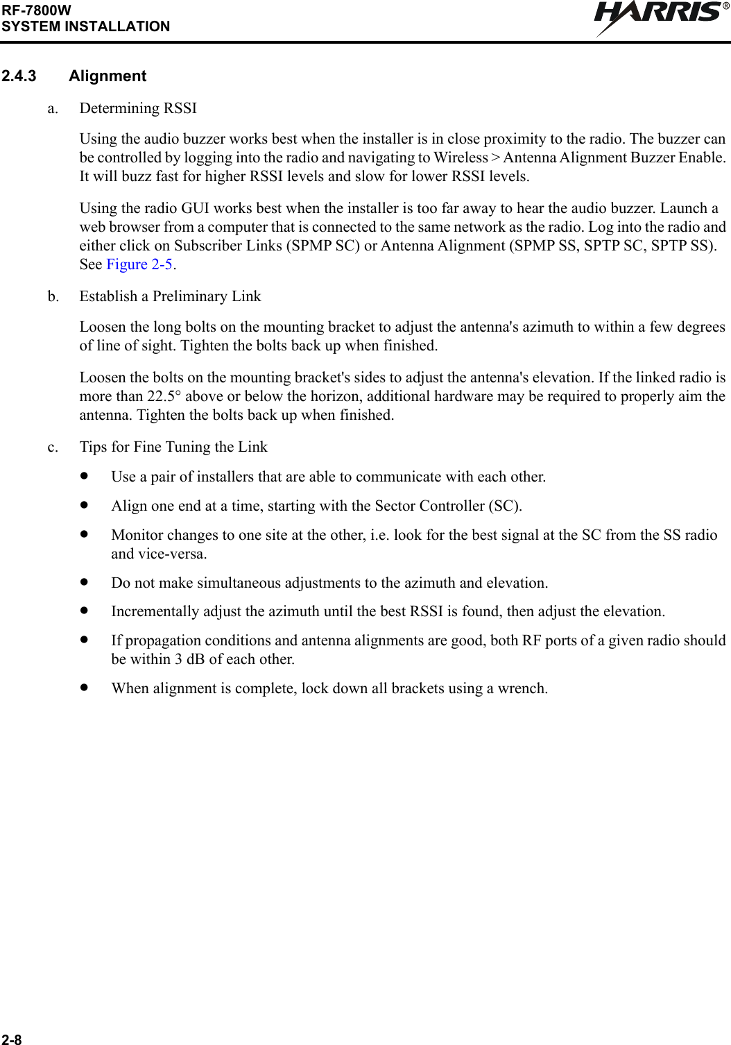 2-8RF-7800WSYSTEM INSTALLATIONR2.4.3 Alignmenta. Determining RSSIUsing the audio buzzer works best when the installer is in close proximity to the radio. The buzzer can be controlled by logging into the radio and navigating to Wireless &gt; Antenna Alignment Buzzer Enable. It will buzz fast for higher RSSI levels and slow for lower RSSI levels.Using the radio GUI works best when the installer is too far away to hear the audio buzzer. Launch a web browser from a computer that is connected to the same network as the radio. Log into the radio and either click on Subscriber Links (SPMP SC) or Antenna Alignment (SPMP SS, SPTP SC, SPTP SS). See Figure 2-5.b. Establish a Preliminary LinkLoosen the long bolts on the mounting bracket to adjust the antenna&apos;s azimuth to within a few degrees of line of sight. Tighten the bolts back up when finished.Loosen the bolts on the mounting bracket&apos;s sides to adjust the antenna&apos;s elevation. If the linked radio is more than 22.5° above or below the horizon, additional hardware may be required to properly aim the antenna. Tighten the bolts back up when finished.c. Tips for Fine Tuning the Link•Use a pair of installers that are able to communicate with each other.•Align one end at a time, starting with the Sector Controller (SC).•Monitor changes to one site at the other, i.e. look for the best signal at the SC from the SS radio and vice-versa.•Do not make simultaneous adjustments to the azimuth and elevation.•Incrementally adjust the azimuth until the best RSSI is found, then adjust the elevation.•If propagation conditions and antenna alignments are good, both RF ports of a given radio should be within 3 dB of each other.•When alignment is complete, lock down all brackets using a wrench.