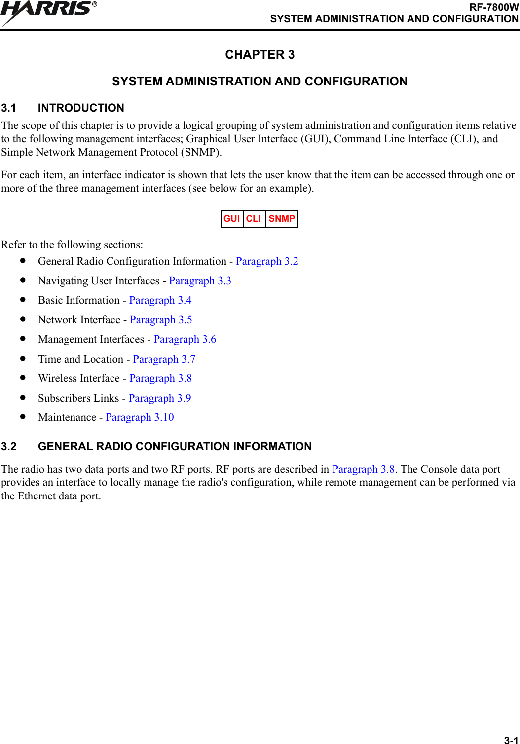 3-1RF-7800WSYSTEM ADMINISTRATION AND CONFIGURATIONRCHAPTER 3SYSTEM ADMINISTRATION AND CONFIGURATION3.1 INTRODUCTIONThe scope of this chapter is to provide a logical grouping of system administration and configuration items relative to the following management interfaces; Graphical User Interface (GUI), Command Line Interface (CLI), and Simple Network Management Protocol (SNMP). For each item, an interface indicator is shown that lets the user know that the item can be accessed through one or more of the three management interfaces (see below for an example).Refer to the following sections:•General Radio Configuration Information - Paragraph 3.2•Navigating User Interfaces - Paragraph 3.3•Basic Information - Paragraph 3.4•Network Interface - Paragraph 3.5•Management Interfaces - Paragraph 3.6•Time and Location - Paragraph 3.7•Wireless Interface - Paragraph 3.8 •Subscribers Links - Paragraph 3.9•Maintenance - Paragraph 3.103.2 GENERAL RADIO CONFIGURATION INFORMATIONThe radio has two data ports and two RF ports. RF ports are described in Paragraph 3.8. The Console data port provides an interface to locally manage the radio&apos;s configuration, while remote management can be performed via the Ethernet data port.GUI CLI SNMP