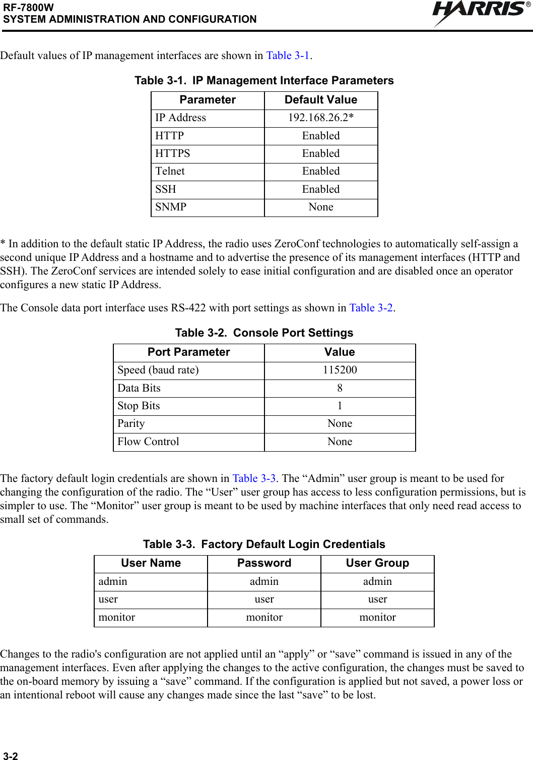 3-2RF-7800WSYSTEM ADMINISTRATION AND CONFIGURATIONRDefault values of IP management interfaces are shown in Table 3-1.* In addition to the default static IP Address, the radio uses ZeroConf technologies to automatically self-assign a second unique IP Address and a hostname and to advertise the presence of its management interfaces (HTTP and SSH). The ZeroConf services are intended solely to ease initial configuration and are disabled once an operator configures a new static IP Address.The Console data port interface uses RS-422 with port settings as shown in Table 3-2.The factory default login credentials are shown in Table 3-3. The “Admin” user group is meant to be used for changing the configuration of the radio. The “User” user group has access to less configuration permissions, but is simpler to use. The “Monitor” user group is meant to be used by machine interfaces that only need read access to small set of commands. Changes to the radio&apos;s configuration are not applied until an “apply” or “save” command is issued in any of the management interfaces. Even after applying the changes to the active configuration, the changes must be saved to the on-board memory by issuing a “save” command. If the configuration is applied but not saved, a power loss or an intentional reboot will cause any changes made since the last “save” to be lost.Table 3-1. IP Management Interface ParametersParameter Default ValueIP Address 192.168.26.2*HTTP EnabledHTTPS EnabledTelnet EnabledSSH EnabledSNMP NoneTable 3-2. Console Port SettingsPort Parameter ValueSpeed (baud rate) 115200Data Bits 8Stop Bits 1Parity NoneFlow Control NoneTable 3-3. Factory Default Login CredentialsUser Name Password User Groupadmin admin adminuser user usermonitor monitor monitor