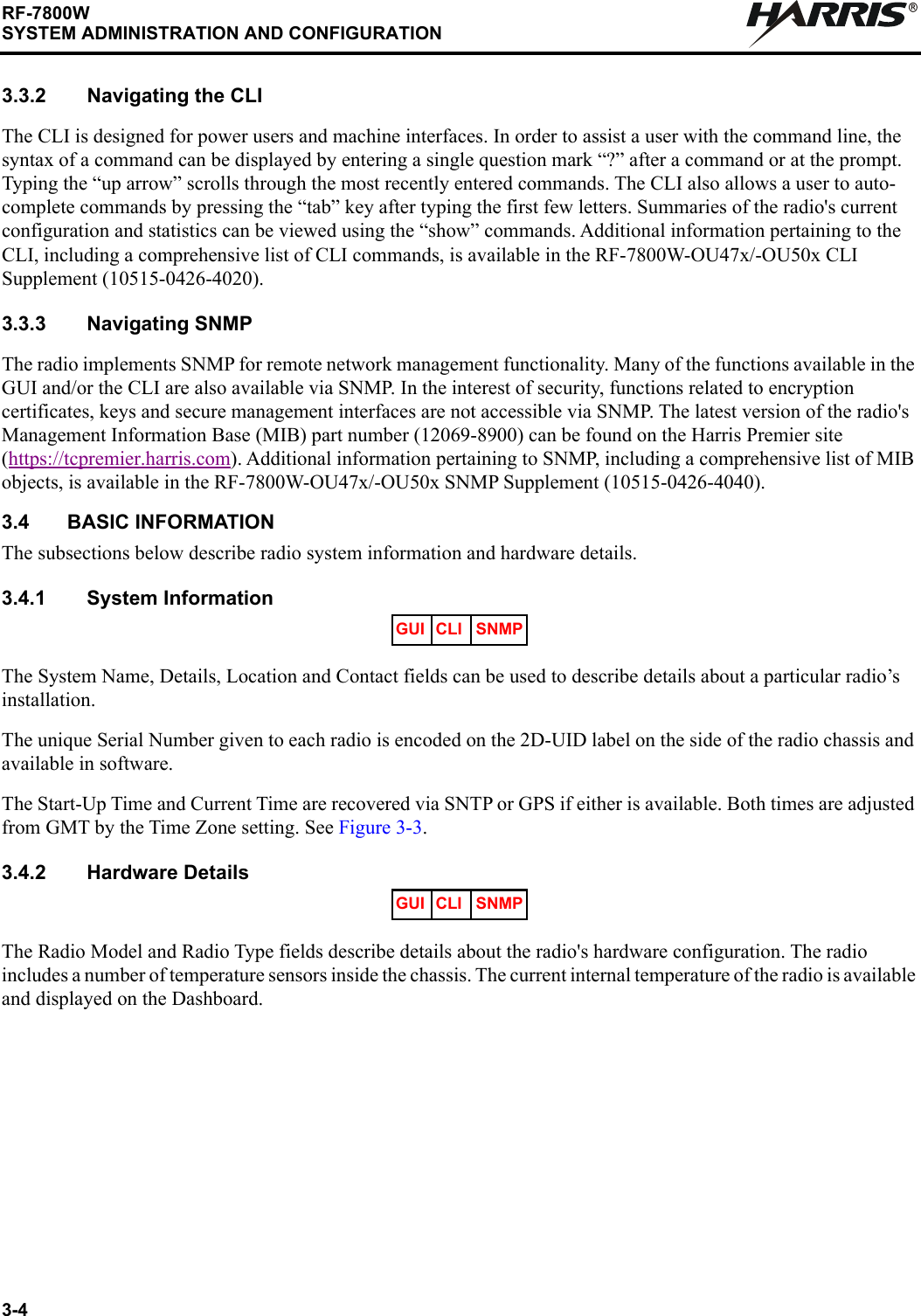 3-4RF-7800WSYSTEM ADMINISTRATION AND CONFIGURATIONR3.3.2 Navigating the CLIThe CLI is designed for power users and machine interfaces. In order to assist a user with the command line, the syntax of a command can be displayed by entering a single question mark “?” after a command or at the prompt. Typing the “up arrow” scrolls through the most recently entered commands. The CLI also allows a user to auto-complete commands by pressing the “tab” key after typing the first few letters. Summaries of the radio&apos;s current configuration and statistics can be viewed using the “show” commands. Additional information pertaining to the CLI, including a comprehensive list of CLI commands, is available in the RF-7800W-OU47x/-OU50x CLI Supplement (10515-0426-4020).3.3.3 Navigating SNMPThe radio implements SNMP for remote network management functionality. Many of the functions available in the GUI and/or the CLI are also available via SNMP. In the interest of security, functions related to encryption certificates, keys and secure management interfaces are not accessible via SNMP. The latest version of the radio&apos;s Management Information Base (MIB) part number (12069-8900) can be found on the Harris Premier site (https://tcpremier.harris.com). Additional information pertaining to SNMP, including a comprehensive list of MIB objects, is available in the RF-7800W-OU47x/-OU50x SNMP Supplement (10515-0426-4040).3.4 BASIC INFORMATIONThe subsections below describe radio system information and hardware details.3.4.1 System Information The System Name, Details, Location and Contact fields can be used to describe details about a particular radio’s installation.The unique Serial Number given to each radio is encoded on the 2D-UID label on the side of the radio chassis and available in software.The Start-Up Time and Current Time are recovered via SNTP or GPS if either is available. Both times are adjusted from GMT by the Time Zone setting. See Figure 3-3. 3.4.2 Hardware DetailsThe Radio Model and Radio Type fields describe details about the radio&apos;s hardware configuration. The radio includes a number of temperature sensors inside the chassis. The current internal temperature of the radio is available and displayed on the Dashboard.GUI CLI SNMPGUI CLI SNMP