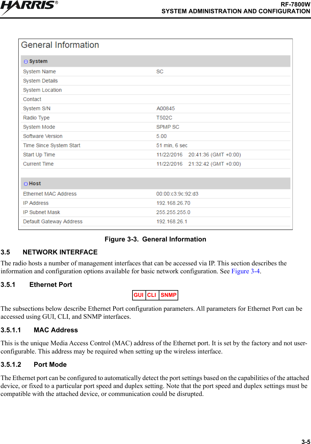 3-5RF-7800WSYSTEM ADMINISTRATION AND CONFIGURATIONR3.5 NETWORK INTERFACEThe radio hosts a number of management interfaces that can be accessed via IP. This section describes the information and configuration options available for basic network configuration. See Figure 3-4.3.5.1 Ethernet PortThe subsections below describe Ethernet Port configuration parameters. All parameters for Ethernet Port can be accessed using GUI, CLI, and SNMP interfaces.3.5.1.1 MAC AddressThis is the unique Media Access Control (MAC) address of the Ethernet port. It is set by the factory and not user-configurable. This address may be required when setting up the wireless interface.3.5.1.2 Port ModeThe Ethernet port can be configured to automatically detect the port settings based on the capabilities of the attached device, or fixed to a particular port speed and duplex setting. Note that the port speed and duplex settings must be compatible with the attached device, or communication could be disrupted.Figure 3-3. General InformationGUI CLI SNMP