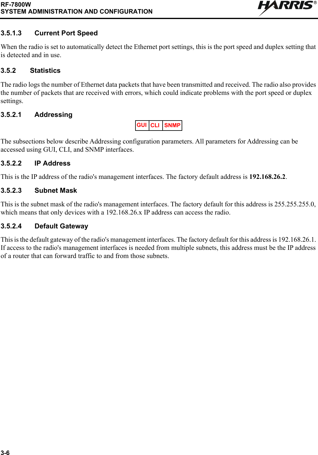3-6RF-7800WSYSTEM ADMINISTRATION AND CONFIGURATIONR3.5.1.3 Current Port SpeedWhen the radio is set to automatically detect the Ethernet port settings, this is the port speed and duplex setting that is detected and in use.3.5.2 StatisticsThe radio logs the number of Ethernet data packets that have been transmitted and received. The radio also provides the number of packets that are received with errors, which could indicate problems with the port speed or duplex settings.3.5.2.1 AddressingThe subsections below describe Addressing configuration parameters. All parameters for Addressing can be accessed using GUI, CLI, and SNMP interfaces.3.5.2.2 IP AddressThis is the IP address of the radio&apos;s management interfaces. The factory default address is 192.168.26.2.3.5.2.3 Subnet MaskThis is the subnet mask of the radio&apos;s management interfaces. The factory default for this address is 255.255.255.0, which means that only devices with a 192.168.26.x IP address can access the radio.3.5.2.4 Default GatewayThis is the default gateway of the radio&apos;s management interfaces. The factory default for this address is 192.168.26.1. If access to the radio&apos;s management interfaces is needed from multiple subnets, this address must be the IP address of a router that can forward traffic to and from those subnets.GUI CLI SNMP