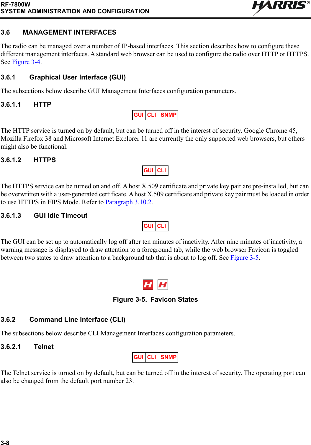 3-8RF-7800WSYSTEM ADMINISTRATION AND CONFIGURATIONR3.6 MANAGEMENT INTERFACESThe radio can be managed over a number of IP-based interfaces. This section describes how to configure these different management interfaces. A standard web browser can be used to configure the radio over HTTP or HTTPS. See Figure 3-4.3.6.1 Graphical User Interface (GUI)The subsections below describe GUI Management Interfaces configuration parameters. 3.6.1.1 HTTPThe HTTP service is turned on by default, but can be turned off in the interest of security. Google Chrome 45, Mozilla Firefox 38 and Microsoft Internet Explorer 11 are currently the only supported web browsers, but others might also be functional.3.6.1.2 HTTPSThe HTTPS service can be turned on and off. A host X.509 certificate and private key pair are pre-installed, but can be overwritten with a user-generated certificate. A host X.509 certificate and private key pair must be loaded in order to use HTTPS in FIPS Mode. Refer to Paragraph 3.10.2.3.6.1.3 GUI Idle TimeoutThe GUI can be set up to automatically log off after ten minutes of inactivity. After nine minutes of inactivity, a warning message is displayed to draw attention to a foreground tab, while the web browser Favicon is toggled between two states to draw attention to a background tab that is about to log off. See Figure 3-5.3.6.2 Command Line Interface (CLI)The subsections below describe CLI Management Interfaces configuration parameters.3.6.2.1 TelnetThe Telnet service is turned on by default, but can be turned off in the interest of security. The operating port can also be changed from the default port number 23.Figure 3-5. Favicon StatesGUI CLI SNMPGUI CLIGUI CLIGUI CLI SNMP