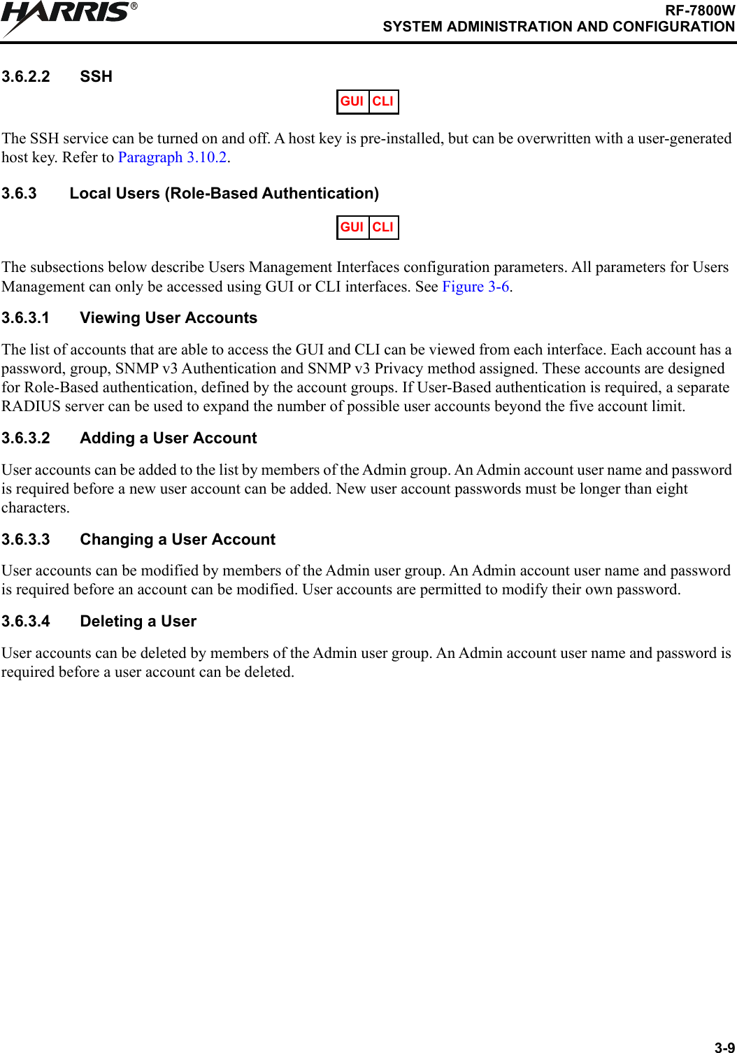 3-9RF-7800WSYSTEM ADMINISTRATION AND CONFIGURATIONR3.6.2.2 SSHThe SSH service can be turned on and off. A host key is pre-installed, but can be overwritten with a user-generated host key. Refer to Paragraph 3.10.2.3.6.3 Local Users (Role-Based Authentication)The subsections below describe Users Management Interfaces configuration parameters. All parameters for Users Management can only be accessed using GUI or CLI interfaces. See Figure 3-6.3.6.3.1 Viewing User AccountsThe list of accounts that are able to access the GUI and CLI can be viewed from each interface. Each account has a password, group, SNMP v3 Authentication and SNMP v3 Privacy method assigned. These accounts are designed for Role-Based authentication, defined by the account groups. If User-Based authentication is required, a separate RADIUS server can be used to expand the number of possible user accounts beyond the five account limit.3.6.3.2 Adding a User AccountUser accounts can be added to the list by members of the Admin group. An Admin account user name and password is required before a new user account can be added. New user account passwords must be longer than eight characters.3.6.3.3 Changing a User AccountUser accounts can be modified by members of the Admin user group. An Admin account user name and password is required before an account can be modified. User accounts are permitted to modify their own password.3.6.3.4 Deleting a UserUser accounts can be deleted by members of the Admin user group. An Admin account user name and password is required before a user account can be deleted.GUI CLIGUI CLI