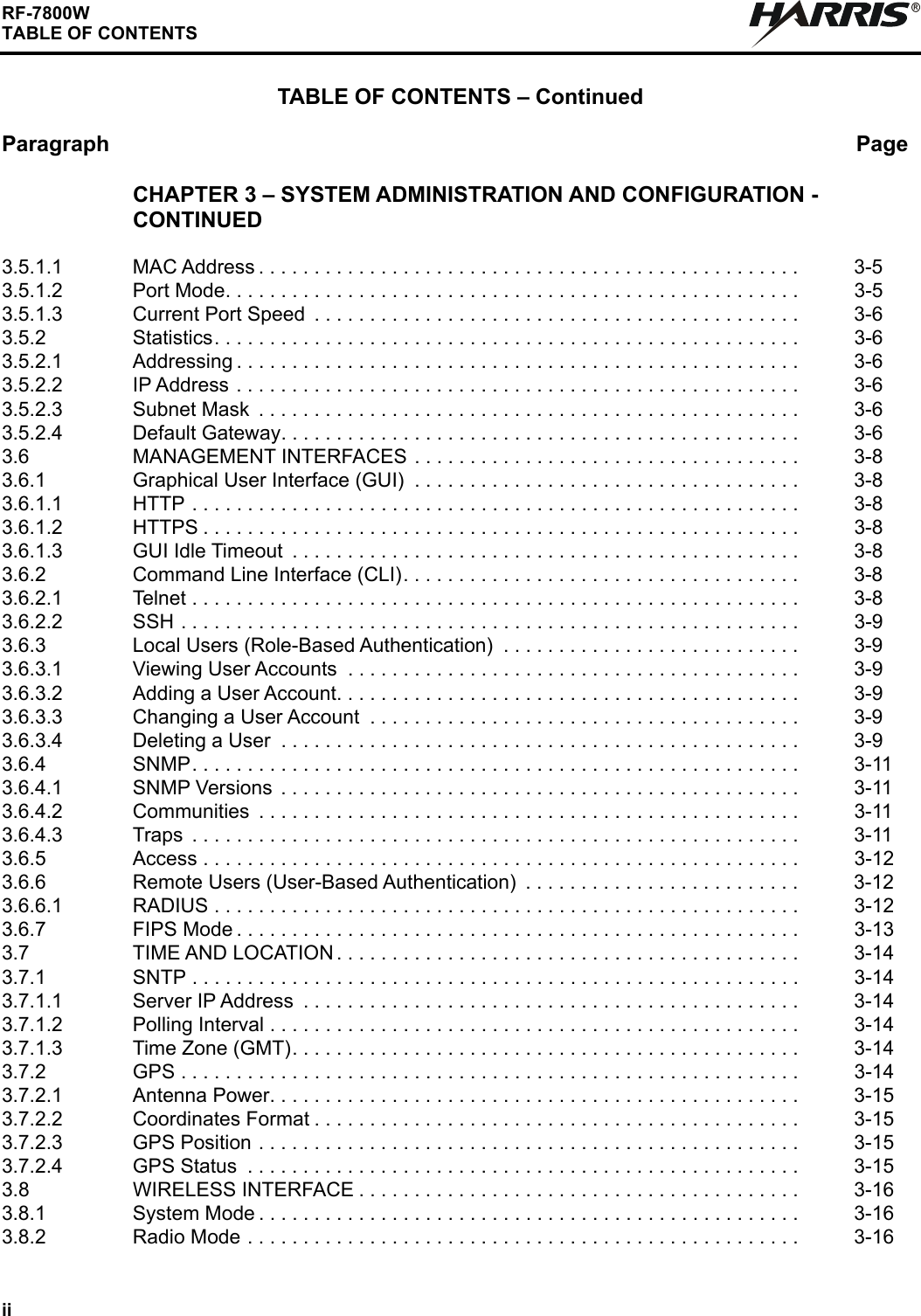 iiRF-7800WTABLE OF CONTENTSTABLE OF CONTENTS – ContinuedParagraph PageRCHAPTER 3 – SYSTEM ADMINISTRATION AND CONFIGURATION - CONTINUED3.5.1.1 MAC Address . . . . . . . . . . . . . . . . . . . . . . . . . . . . . . . . . . . . . . . . . . . . . . . . .  3-53.5.1.2 Port Mode. . . . . . . . . . . . . . . . . . . . . . . . . . . . . . . . . . . . . . . . . . . . . . . . . . . .  3-53.5.1.3 Current Port Speed  . . . . . . . . . . . . . . . . . . . . . . . . . . . . . . . . . . . . . . . . . . . .  3-63.5.2 Statistics. . . . . . . . . . . . . . . . . . . . . . . . . . . . . . . . . . . . . . . . . . . . . . . . . . . . .  3-63.5.2.1 Addressing . . . . . . . . . . . . . . . . . . . . . . . . . . . . . . . . . . . . . . . . . . . . . . . . . . .  3-63.5.2.2 IP Address . . . . . . . . . . . . . . . . . . . . . . . . . . . . . . . . . . . . . . . . . . . . . . . . . . .  3-63.5.2.3 Subnet Mask  . . . . . . . . . . . . . . . . . . . . . . . . . . . . . . . . . . . . . . . . . . . . . . . . .  3-63.5.2.4 Default Gateway. . . . . . . . . . . . . . . . . . . . . . . . . . . . . . . . . . . . . . . . . . . . . . .  3-63.6 MANAGEMENT INTERFACES . . . . . . . . . . . . . . . . . . . . . . . . . . . . . . . . . . .  3-83.6.1 Graphical User Interface (GUI)  . . . . . . . . . . . . . . . . . . . . . . . . . . . . . . . . . . .  3-83.6.1.1 HTTP . . . . . . . . . . . . . . . . . . . . . . . . . . . . . . . . . . . . . . . . . . . . . . . . . . . . . . .  3-83.6.1.2 HTTPS . . . . . . . . . . . . . . . . . . . . . . . . . . . . . . . . . . . . . . . . . . . . . . . . . . . . . .  3-83.6.1.3 GUI Idle Timeout  . . . . . . . . . . . . . . . . . . . . . . . . . . . . . . . . . . . . . . . . . . . . . .  3-83.6.2 Command Line Interface (CLI). . . . . . . . . . . . . . . . . . . . . . . . . . . . . . . . . . . .  3-83.6.2.1 Telnet . . . . . . . . . . . . . . . . . . . . . . . . . . . . . . . . . . . . . . . . . . . . . . . . . . . . . . .  3-83.6.2.2 SSH . . . . . . . . . . . . . . . . . . . . . . . . . . . . . . . . . . . . . . . . . . . . . . . . . . . . . . . .  3-93.6.3 Local Users (Role-Based Authentication)  . . . . . . . . . . . . . . . . . . . . . . . . . . .  3-93.6.3.1 Viewing User Accounts  . . . . . . . . . . . . . . . . . . . . . . . . . . . . . . . . . . . . . . . . .  3-93.6.3.2 Adding a User Account. . . . . . . . . . . . . . . . . . . . . . . . . . . . . . . . . . . . . . . . . .  3-93.6.3.3 Changing a User Account  . . . . . . . . . . . . . . . . . . . . . . . . . . . . . . . . . . . . . . .  3-93.6.3.4 Deleting a User  . . . . . . . . . . . . . . . . . . . . . . . . . . . . . . . . . . . . . . . . . . . . . . .  3-93.6.4 SNMP. . . . . . . . . . . . . . . . . . . . . . . . . . . . . . . . . . . . . . . . . . . . . . . . . . . . . . .  3-113.6.4.1 SNMP Versions  . . . . . . . . . . . . . . . . . . . . . . . . . . . . . . . . . . . . . . . . . . . . . . .  3-113.6.4.2 Communities  . . . . . . . . . . . . . . . . . . . . . . . . . . . . . . . . . . . . . . . . . . . . . . . . .  3-113.6.4.3 Traps  . . . . . . . . . . . . . . . . . . . . . . . . . . . . . . . . . . . . . . . . . . . . . . . . . . . . . . .  3-113.6.5 Access . . . . . . . . . . . . . . . . . . . . . . . . . . . . . . . . . . . . . . . . . . . . . . . . . . . . . .  3-123.6.6 Remote Users (User-Based Authentication)  . . . . . . . . . . . . . . . . . . . . . . . . .  3-123.6.6.1 RADIUS . . . . . . . . . . . . . . . . . . . . . . . . . . . . . . . . . . . . . . . . . . . . . . . . . . . . .  3-123.6.7 FIPS Mode . . . . . . . . . . . . . . . . . . . . . . . . . . . . . . . . . . . . . . . . . . . . . . . . . . .  3-133.7 TIME AND LOCATION . . . . . . . . . . . . . . . . . . . . . . . . . . . . . . . . . . . . . . . . . .  3-143.7.1 SNTP . . . . . . . . . . . . . . . . . . . . . . . . . . . . . . . . . . . . . . . . . . . . . . . . . . . . . . .  3-143.7.1.1 Server IP Address  . . . . . . . . . . . . . . . . . . . . . . . . . . . . . . . . . . . . . . . . . . . . .  3-143.7.1.2 Polling Interval . . . . . . . . . . . . . . . . . . . . . . . . . . . . . . . . . . . . . . . . . . . . . . . .  3-143.7.1.3 Time Zone (GMT). . . . . . . . . . . . . . . . . . . . . . . . . . . . . . . . . . . . . . . . . . . . . .  3-143.7.2 GPS . . . . . . . . . . . . . . . . . . . . . . . . . . . . . . . . . . . . . . . . . . . . . . . . . . . . . . . .  3-143.7.2.1 Antenna Power. . . . . . . . . . . . . . . . . . . . . . . . . . . . . . . . . . . . . . . . . . . . . . . .  3-153.7.2.2 Coordinates Format . . . . . . . . . . . . . . . . . . . . . . . . . . . . . . . . . . . . . . . . . . . .  3-153.7.2.3 GPS Position . . . . . . . . . . . . . . . . . . . . . . . . . . . . . . . . . . . . . . . . . . . . . . . . .  3-153.7.2.4 GPS Status  . . . . . . . . . . . . . . . . . . . . . . . . . . . . . . . . . . . . . . . . . . . . . . . . . .  3-153.8 WIRELESS INTERFACE . . . . . . . . . . . . . . . . . . . . . . . . . . . . . . . . . . . . . . . .  3-163.8.1 System Mode . . . . . . . . . . . . . . . . . . . . . . . . . . . . . . . . . . . . . . . . . . . . . . . . .  3-163.8.2 Radio Mode . . . . . . . . . . . . . . . . . . . . . . . . . . . . . . . . . . . . . . . . . . . . . . . . . .  3-16