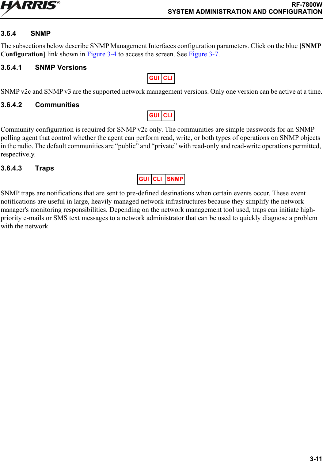 3-11RF-7800WSYSTEM ADMINISTRATION AND CONFIGURATIONR3.6.4 SNMPThe subsections below describe SNMP Management Interfaces configuration parameters. Click on the blue [SNMP Configuration] link shown in Figure 3-4 to access the screen. See Figure 3-7.3.6.4.1 SNMP VersionsSNMP v2c and SNMP v3 are the supported network management versions. Only one version can be active at a time.3.6.4.2 CommunitiesCommunity configuration is required for SNMP v2c only. The communities are simple passwords for an SNMP polling agent that control whether the agent can perform read, write, or both types of operations on SNMP objects in the radio. The default communities are “public” and “private” with read-only and read-write operations permitted, respectively.3.6.4.3 TrapsSNMP traps are notifications that are sent to pre-defined destinations when certain events occur. These event notifications are useful in large, heavily managed network infrastructures because they simplify the network manager&apos;s monitoring responsibilities. Depending on the network management tool used, traps can initiate high-priority e-mails or SMS text messages to a network administrator that can be used to quickly diagnose a problem with the network.GUI CLIGUI CLIGUI CLI SNMP