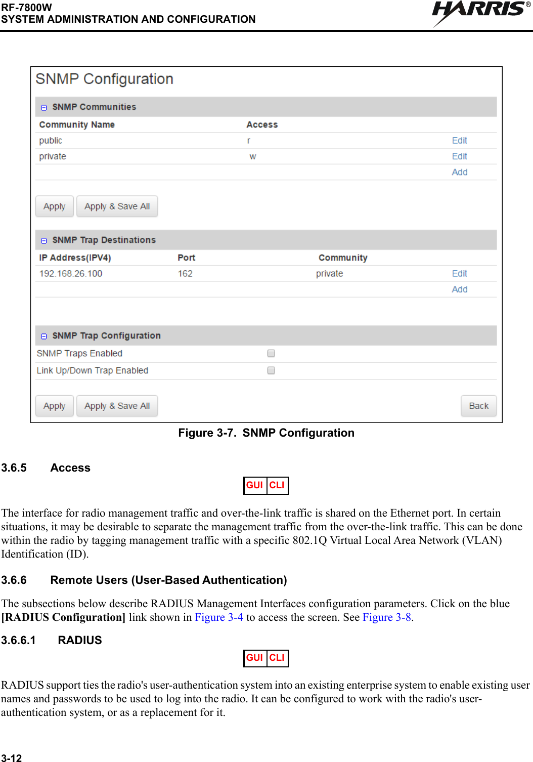 3-12RF-7800WSYSTEM ADMINISTRATION AND CONFIGURATIONR3.6.5 AccessThe interface for radio management traffic and over-the-link traffic is shared on the Ethernet port. In certain situations, it may be desirable to separate the management traffic from the over-the-link traffic. This can be done within the radio by tagging management traffic with a specific 802.1Q Virtual Local Area Network (VLAN) Identification (ID).3.6.6 Remote Users (User-Based Authentication)The subsections below describe RADIUS Management Interfaces configuration parameters. Click on the blue [RADIUS Configuration] link shown in Figure 3-4 to access the screen. See Figure 3-8.3.6.6.1 RADIUSRADIUS support ties the radio&apos;s user-authentication system into an existing enterprise system to enable existing user names and passwords to be used to log into the radio. It can be configured to work with the radio&apos;s user-authentication system, or as a replacement for it.Figure 3-7. SNMP Configuration GUI CLIGUI CLI