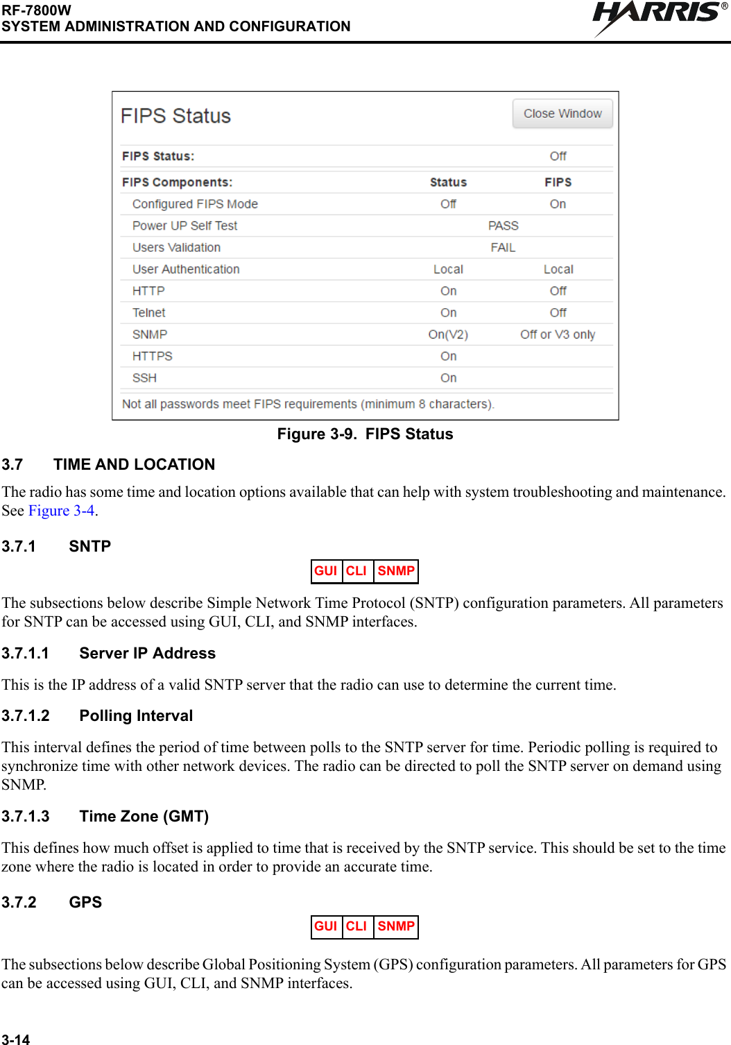 3-14RF-7800WSYSTEM ADMINISTRATION AND CONFIGURATIONR3.7 TIME AND LOCATIONThe radio has some time and location options available that can help with system troubleshooting and maintenance. See Figure 3-4.3.7.1 SNTPThe subsections below describe Simple Network Time Protocol (SNTP) configuration parameters. All parameters for SNTP can be accessed using GUI, CLI, and SNMP interfaces.3.7.1.1 Server IP AddressThis is the IP address of a valid SNTP server that the radio can use to determine the current time.3.7.1.2 Polling IntervalThis interval defines the period of time between polls to the SNTP server for time. Periodic polling is required to synchronize time with other network devices. The radio can be directed to poll the SNTP server on demand using SNMP.3.7.1.3 Time Zone (GMT)This defines how much offset is applied to time that is received by the SNTP service. This should be set to the time zone where the radio is located in order to provide an accurate time.3.7.2 GPSThe subsections below describe Global Positioning System (GPS) configuration parameters. All parameters for GPS can be accessed using GUI, CLI, and SNMP interfaces.Figure 3-9. FIPS StatusGUI CLI SNMPGUI CLI SNMP