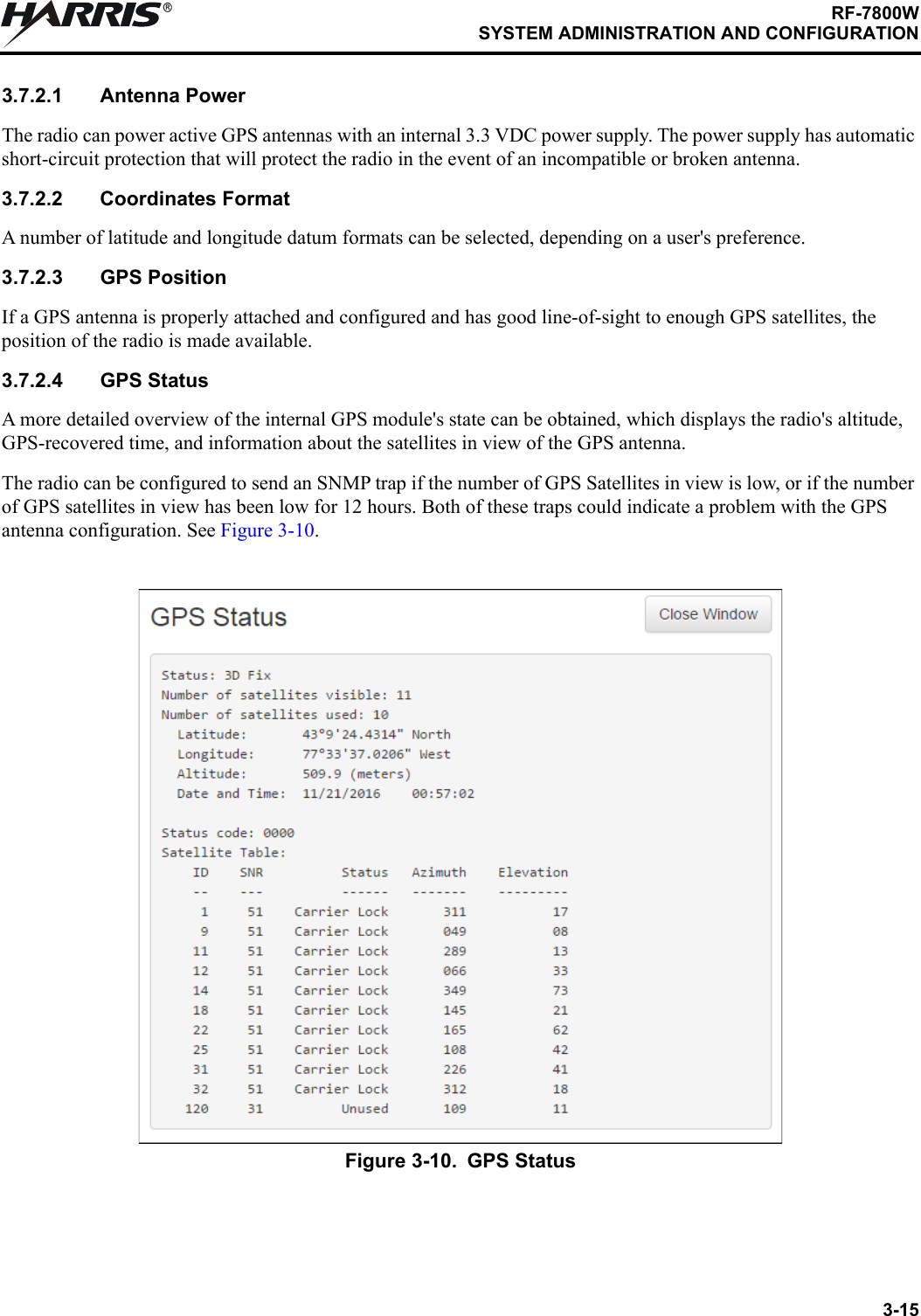 3-15RF-7800WSYSTEM ADMINISTRATION AND CONFIGURATIONR3.7.2.1 Antenna PowerThe radio can power active GPS antennas with an internal 3.3 VDC power supply. The power supply has automatic short-circuit protection that will protect the radio in the event of an incompatible or broken antenna.3.7.2.2 Coordinates FormatA number of latitude and longitude datum formats can be selected, depending on a user&apos;s preference.3.7.2.3 GPS PositionIf a GPS antenna is properly attached and configured and has good line-of-sight to enough GPS satellites, the position of the radio is made available.3.7.2.4 GPS StatusA more detailed overview of the internal GPS module&apos;s state can be obtained, which displays the radio&apos;s altitude, GPS-recovered time, and information about the satellites in view of the GPS antenna.The radio can be configured to send an SNMP trap if the number of GPS Satellites in view is low, or if the number of GPS satellites in view has been low for 12 hours. Both of these traps could indicate a problem with the GPS antenna configuration. See Figure 3-10.Figure 3-10. GPS Status