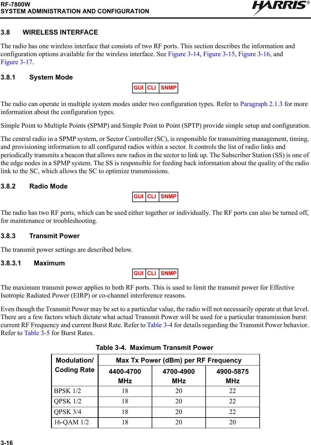 3-16RF-7800WSYSTEM ADMINISTRATION AND CONFIGURATIONR3.8 WIRELESS INTERFACEThe radio has one wireless interface that consists of two RF ports. This section describes the information and configuration options available for the wireless interface. See Figure 3-14, Figure 3-15, Figure 3-16, and Figure 3-17.3.8.1 System ModeThe radio can operate in multiple system modes under two configuration types. Refer to Paragraph 2.1.3 for more information about the configuration types.Simple Point to Multiple Points (SPMP) and Simple Point to Point (SPTP) provide simple setup and configuration.The central radio in a SPMP system, or Sector Controller (SC), is responsible for transmitting management, timing, and provisioning information to all configured radios within a sector. It controls the list of radio links and periodically transmits a beacon that allows new radios in the sector to link up. The Subscriber Station (SS) is one of the edge nodes in a SPMP system. The SS is responsible for feeding back information about the quality of the radio link to the SC, which allows the SC to optimize transmissions.3.8.2 Radio ModeThe radio has two RF ports, which can be used either together or individually. The RF ports can also be turned off, for maintenance or troubleshooting.3.8.3 Transmit PowerThe transmit power settings are described below.3.8.3.1 MaximumThe maximum transmit power applies to both RF ports. This is used to limit the transmit power for Effective Isotropic Radiated Power (EIRP) or co-channel interference reasons.Even though the Transmit Power may be set to a particular value, the radio will not necessarily operate at that level. There are a few factors which dictate what actual Transmit Power will be used for a particular transmission burst: current RF Frequency and current Burst Rate. Refer to Table 3-4 for details regarding the Transmit Power behavior. Refer to Table 3-5 for Burst Rates.Table 3-4. Maximum Transmit PowerModulation/Coding RateMax Tx Power (dBm) per RF Frequency4400-4700 MHz4700-4900 MHz4900-5875 MHzBPSK 1/2 18 20 22QPSK 1/2 18 20 22QPSK 3/4 18 20 2216-QAM 1/2 18 20 20GUI CLI SNMPGUI CLI SNMPGUI CLI SNMP