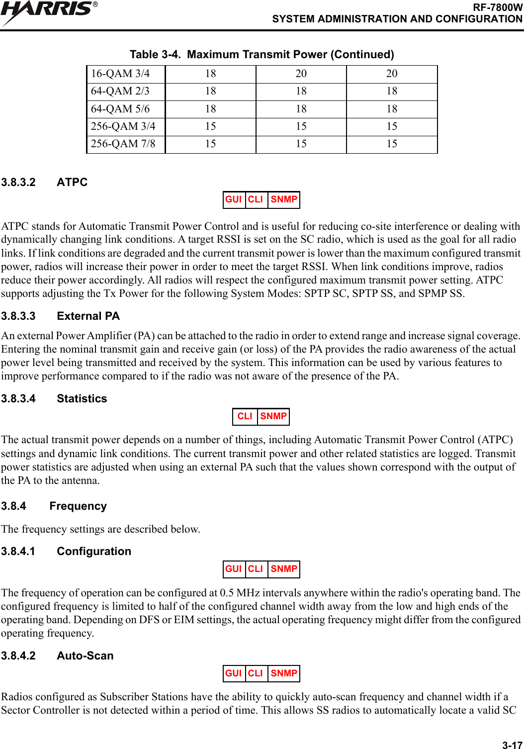 3-17RF-7800WSYSTEM ADMINISTRATION AND CONFIGURATIONR3.8.3.2 ATPCATPC stands for Automatic Transmit Power Control and is useful for reducing co-site interference or dealing with dynamically changing link conditions. A target RSSI is set on the SC radio, which is used as the goal for all radio links. If link conditions are degraded and the current transmit power is lower than the maximum configured transmit power, radios will increase their power in order to meet the target RSSI. When link conditions improve, radios reduce their power accordingly. All radios will respect the configured maximum transmit power setting. ATPC supports adjusting the Tx Power for the following System Modes: SPTP SC, SPTP SS, and SPMP SS.3.8.3.3 External PAAn external Power Amplifier (PA) can be attached to the radio in order to extend range and increase signal coverage. Entering the nominal transmit gain and receive gain (or loss) of the PA provides the radio awareness of the actual power level being transmitted and received by the system. This information can be used by various features to improve performance compared to if the radio was not aware of the presence of the PA.3.8.3.4 StatisticsThe actual transmit power depends on a number of things, including Automatic Transmit Power Control (ATPC) settings and dynamic link conditions. The current transmit power and other related statistics are logged. Transmit power statistics are adjusted when using an external PA such that the values shown correspond with the output of the PA to the antenna.3.8.4 FrequencyThe frequency settings are described below.3.8.4.1 ConfigurationThe frequency of operation can be configured at 0.5 MHz intervals anywhere within the radio&apos;s operating band. The configured frequency is limited to half of the configured channel width away from the low and high ends of the operating band. Depending on DFS or EIM settings, the actual operating frequency might differ from the configured operating frequency.3.8.4.2 Auto-ScanRadios configured as Subscriber Stations have the ability to quickly auto-scan frequency and channel width if a Sector Controller is not detected within a period of time. This allows SS radios to automatically locate a valid SC 16-QAM 3/4 18 20 2064-QAM 2/3 18 18 1864-QAM 5/6 18 18 18256-QAM 3/4 15 15 15256-QAM 7/8 15 15 15Table 3-4. Maximum Transmit Power (Continued)GUI CLI SNMPCLI SNMPGUI CLI SNMPGUI CLI SNMP