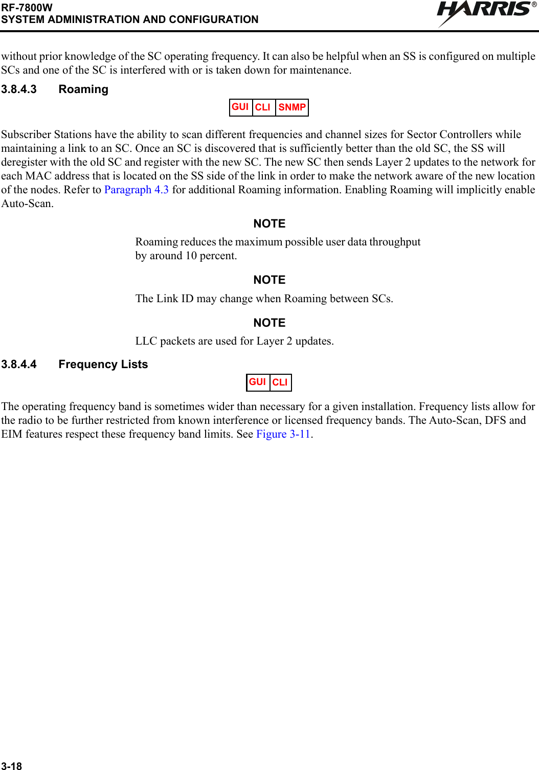 3-18RF-7800WSYSTEM ADMINISTRATION AND CONFIGURATIONRwithout prior knowledge of the SC operating frequency. It can also be helpful when an SS is configured on multiple SCs and one of the SC is interfered with or is taken down for maintenance.3.8.4.3 RoamingSubscriber Stations have the ability to scan different frequencies and channel sizes for Sector Controllers while maintaining a link to an SC. Once an SC is discovered that is sufficiently better than the old SC, the SS will deregister with the old SC and register with the new SC. The new SC then sends Layer 2 updates to the network for each MAC address that is located on the SS side of the link in order to make the network aware of the new location of the nodes. Refer to Paragraph 4.3 for additional Roaming information. Enabling Roaming will implicitly enable Auto-Scan.NOTERoaming reduces the maximum possible user data throughput by around 10 percent.NOTEThe Link ID may change when Roaming between SCs.NOTELLC packets are used for Layer 2 updates.3.8.4.4 Frequency ListsThe operating frequency band is sometimes wider than necessary for a given installation. Frequency lists allow for the radio to be further restricted from known interference or licensed frequency bands. The Auto-Scan, DFS and EIM features respect these frequency band limits. See Figure 3-11.GUI CLI SNMPGUI CLI