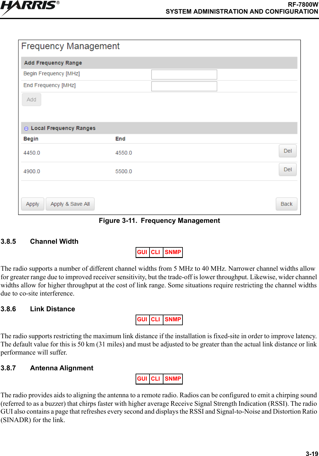 3-19RF-7800WSYSTEM ADMINISTRATION AND CONFIGURATIONR3.8.5 Channel WidthThe radio supports a number of different channel widths from 5 MHz to 40 MHz. Narrower channel widths allow for greater range due to improved receiver sensitivity, but the trade-off is lower throughput. Likewise, wider channel widths allow for higher throughput at the cost of link range. Some situations require restricting the channel widths due to co-site interference.3.8.6 Link DistanceThe radio supports restricting the maximum link distance if the installation is fixed-site in order to improve latency. The default value for this is 50 km (31 miles) and must be adjusted to be greater than the actual link distance or link performance will suffer.3.8.7 Antenna AlignmentThe radio provides aids to aligning the antenna to a remote radio. Radios can be configured to emit a chirping sound (referred to as a buzzer) that chirps faster with higher average Receive Signal Strength Indication (RSSI). The radio GUI also contains a page that refreshes every second and displays the RSSI and Signal-to-Noise and Distortion Ratio (SINADR) for the link. Figure 3-11. Frequency ManagementGUI CLI SNMPGUI CLI SNMPGUI CLI SNMP