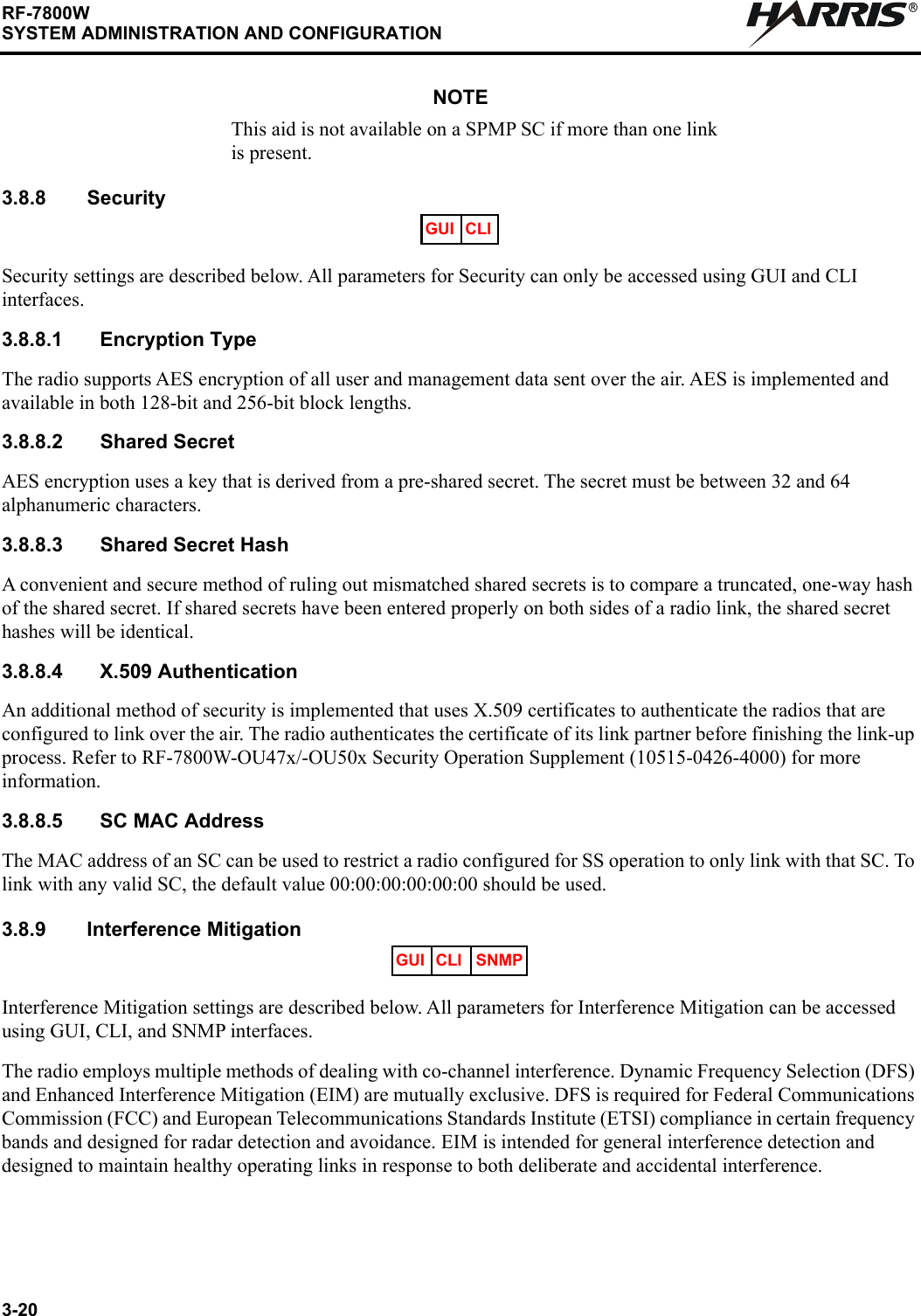 3-20RF-7800WSYSTEM ADMINISTRATION AND CONFIGURATIONRNOTEThis aid is not available on a SPMP SC if more than one link is present.3.8.8 SecuritySecurity settings are described below. All parameters for Security can only be accessed using GUI and CLI interfaces.3.8.8.1 Encryption TypeThe radio supports AES encryption of all user and management data sent over the air. AES is implemented and available in both 128-bit and 256-bit block lengths.3.8.8.2 Shared SecretAES encryption uses a key that is derived from a pre-shared secret. The secret must be between 32 and 64 alphanumeric characters.3.8.8.3 Shared Secret HashA convenient and secure method of ruling out mismatched shared secrets is to compare a truncated, one-way hash of the shared secret. If shared secrets have been entered properly on both sides of a radio link, the shared secret hashes will be identical.3.8.8.4 X.509 AuthenticationAn additional method of security is implemented that uses X.509 certificates to authenticate the radios that are configured to link over the air. The radio authenticates the certificate of its link partner before finishing the link-up process. Refer to RF-7800W-OU47x/-OU50x Security Operation Supplement (10515-0426-4000) for more information.3.8.8.5 SC MAC AddressThe MAC address of an SC can be used to restrict a radio configured for SS operation to only link with that SC. To link with any valid SC, the default value 00:00:00:00:00:00 should be used.3.8.9 Interference MitigationInterference Mitigation settings are described below. All parameters for Interference Mitigation can be accessed using GUI, CLI, and SNMP interfaces. The radio employs multiple methods of dealing with co-channel interference. Dynamic Frequency Selection (DFS) and Enhanced Interference Mitigation (EIM) are mutually exclusive. DFS is required for Federal Communications Commission (FCC) and European Telecommunications Standards Institute (ETSI) compliance in certain frequency bands and designed for radar detection and avoidance. EIM is intended for general interference detection and designed to maintain healthy operating links in response to both deliberate and accidental interference.GUI CLIGUI CLI SNMP