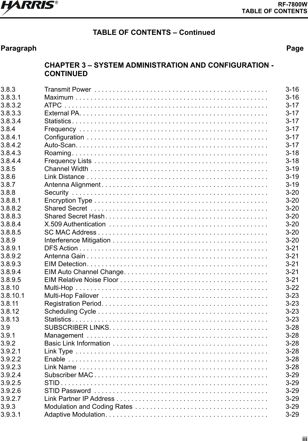 iiiRF-7800WTABLE OF CONTENTSTABLE OF CONTENTS – ContinuedParagraph PageRCHAPTER 3 – SYSTEM ADMINISTRATION AND CONFIGURATION - CONTINUED3.8.3 Transmit Power  . . . . . . . . . . . . . . . . . . . . . . . . . . . . . . . . . . . . . . . . . . . . . . . 3-163.8.3.1 Maximum . . . . . . . . . . . . . . . . . . . . . . . . . . . . . . . . . . . . . . . . . . . . . . . . . . . . 3-163.8.3.2 ATPC  . . . . . . . . . . . . . . . . . . . . . . . . . . . . . . . . . . . . . . . . . . . . . . . . . . . . . . . 3-173.8.3.3 External PA. . . . . . . . . . . . . . . . . . . . . . . . . . . . . . . . . . . . . . . . . . . . . . . . . . . 3-173.8.3.4 Statistics . . . . . . . . . . . . . . . . . . . . . . . . . . . . . . . . . . . . . . . . . . . . . . . . . . . . . 3-173.8.4 Frequency  . . . . . . . . . . . . . . . . . . . . . . . . . . . . . . . . . . . . . . . . . . . . . . . . . . . 3-173.8.4.1 Configuration  . . . . . . . . . . . . . . . . . . . . . . . . . . . . . . . . . . . . . . . . . . . . . . . . . 3-173.8.4.2 Auto-Scan. . . . . . . . . . . . . . . . . . . . . . . . . . . . . . . . . . . . . . . . . . . . . . . . . . . . 3-173.8.4.3 Roaming . . . . . . . . . . . . . . . . . . . . . . . . . . . . . . . . . . . . . . . . . . . . . . . . . . . . . 3-183.8.4.4 Frequency Lists  . . . . . . . . . . . . . . . . . . . . . . . . . . . . . . . . . . . . . . . . . . . . . . . 3-183.8.5 Channel Width . . . . . . . . . . . . . . . . . . . . . . . . . . . . . . . . . . . . . . . . . . . . . . . . 3-193.8.6 Link Distance . . . . . . . . . . . . . . . . . . . . . . . . . . . . . . . . . . . . . . . . . . . . . . . . . 3-193.8.7 Antenna Alignment . . . . . . . . . . . . . . . . . . . . . . . . . . . . . . . . . . . . . . . . . . . . . 3-193.8.8 Security  . . . . . . . . . . . . . . . . . . . . . . . . . . . . . . . . . . . . . . . . . . . . . . . . . . . . . 3-203.8.8.1 Encryption Type . . . . . . . . . . . . . . . . . . . . . . . . . . . . . . . . . . . . . . . . . . . . . . . 3-203.8.8.2 Shared Secret  . . . . . . . . . . . . . . . . . . . . . . . . . . . . . . . . . . . . . . . . . . . . . . . . 3-203.8.8.3 Shared Secret Hash. . . . . . . . . . . . . . . . . . . . . . . . . . . . . . . . . . . . . . . . . . . . 3-203.8.8.4 X.509 Authentication  . . . . . . . . . . . . . . . . . . . . . . . . . . . . . . . . . . . . . . . . . . . 3-203.8.8.5 SC MAC Address . . . . . . . . . . . . . . . . . . . . . . . . . . . . . . . . . . . . . . . . . . . . . . 3-203.8.9 Interference Mitigation . . . . . . . . . . . . . . . . . . . . . . . . . . . . . . . . . . . . . . . . . . 3-203.8.9.1 DFS Action . . . . . . . . . . . . . . . . . . . . . . . . . . . . . . . . . . . . . . . . . . . . . . . . . . . 3-213.8.9.2 Antenna Gain . . . . . . . . . . . . . . . . . . . . . . . . . . . . . . . . . . . . . . . . . . . . . . . . . 3-213.8.9.3 EIM Detection. . . . . . . . . . . . . . . . . . . . . . . . . . . . . . . . . . . . . . . . . . . . . . . . . 3-213.8.9.4 EIM Auto Channel Change. . . . . . . . . . . . . . . . . . . . . . . . . . . . . . . . . . . . . . . 3-213.8.9.5 EIM Relative Noise Floor . . . . . . . . . . . . . . . . . . . . . . . . . . . . . . . . . . . . . . . . 3-213.8.10 Multi-Hop  . . . . . . . . . . . . . . . . . . . . . . . . . . . . . . . . . . . . . . . . . . . . . . . . . . . . 3-223.8.10.1 Multi-Hop Failover  . . . . . . . . . . . . . . . . . . . . . . . . . . . . . . . . . . . . . . . . . . . . . 3-233.8.11 Registration Period. . . . . . . . . . . . . . . . . . . . . . . . . . . . . . . . . . . . . . . . . . . . . 3-233.8.12 Scheduling Cycle . . . . . . . . . . . . . . . . . . . . . . . . . . . . . . . . . . . . . . . . . . . . . . 3-233.8.13 Statistics . . . . . . . . . . . . . . . . . . . . . . . . . . . . . . . . . . . . . . . . . . . . . . . . . . . . . 3-233.9 SUBSCRIBER LINKS. . . . . . . . . . . . . . . . . . . . . . . . . . . . . . . . . . . . . . . . . . . 3-283.9.1 Management  . . . . . . . . . . . . . . . . . . . . . . . . . . . . . . . . . . . . . . . . . . . . . . . . . 3-283.9.2 Basic Link Information  . . . . . . . . . . . . . . . . . . . . . . . . . . . . . . . . . . . . . . . . . . 3-283.9.2.1 Link Type  . . . . . . . . . . . . . . . . . . . . . . . . . . . . . . . . . . . . . . . . . . . . . . . . . . . . 3-283.9.2.2 Enable  . . . . . . . . . . . . . . . . . . . . . . . . . . . . . . . . . . . . . . . . . . . . . . . . . . . . . . 3-283.9.2.3 Link Name  . . . . . . . . . . . . . . . . . . . . . . . . . . . . . . . . . . . . . . . . . . . . . . . . . . . 3-283.9.2.4 Subscriber MAC . . . . . . . . . . . . . . . . . . . . . . . . . . . . . . . . . . . . . . . . . . . . . . . 3-293.9.2.5 STID . . . . . . . . . . . . . . . . . . . . . . . . . . . . . . . . . . . . . . . . . . . . . . . . . . . . . . . . 3-293.9.2.6 STID Password  . . . . . . . . . . . . . . . . . . . . . . . . . . . . . . . . . . . . . . . . . . . . . . . 3-293.9.2.7 Link Partner IP Address . . . . . . . . . . . . . . . . . . . . . . . . . . . . . . . . . . . . . . . . . 3-293.9.3 Modulation and Coding Rates  . . . . . . . . . . . . . . . . . . . . . . . . . . . . . . . . . . . . 3-293.9.3.1 Adaptive Modulation. . . . . . . . . . . . . . . . . . . . . . . . . . . . . . . . . . . . . . . . . . . . 3-29