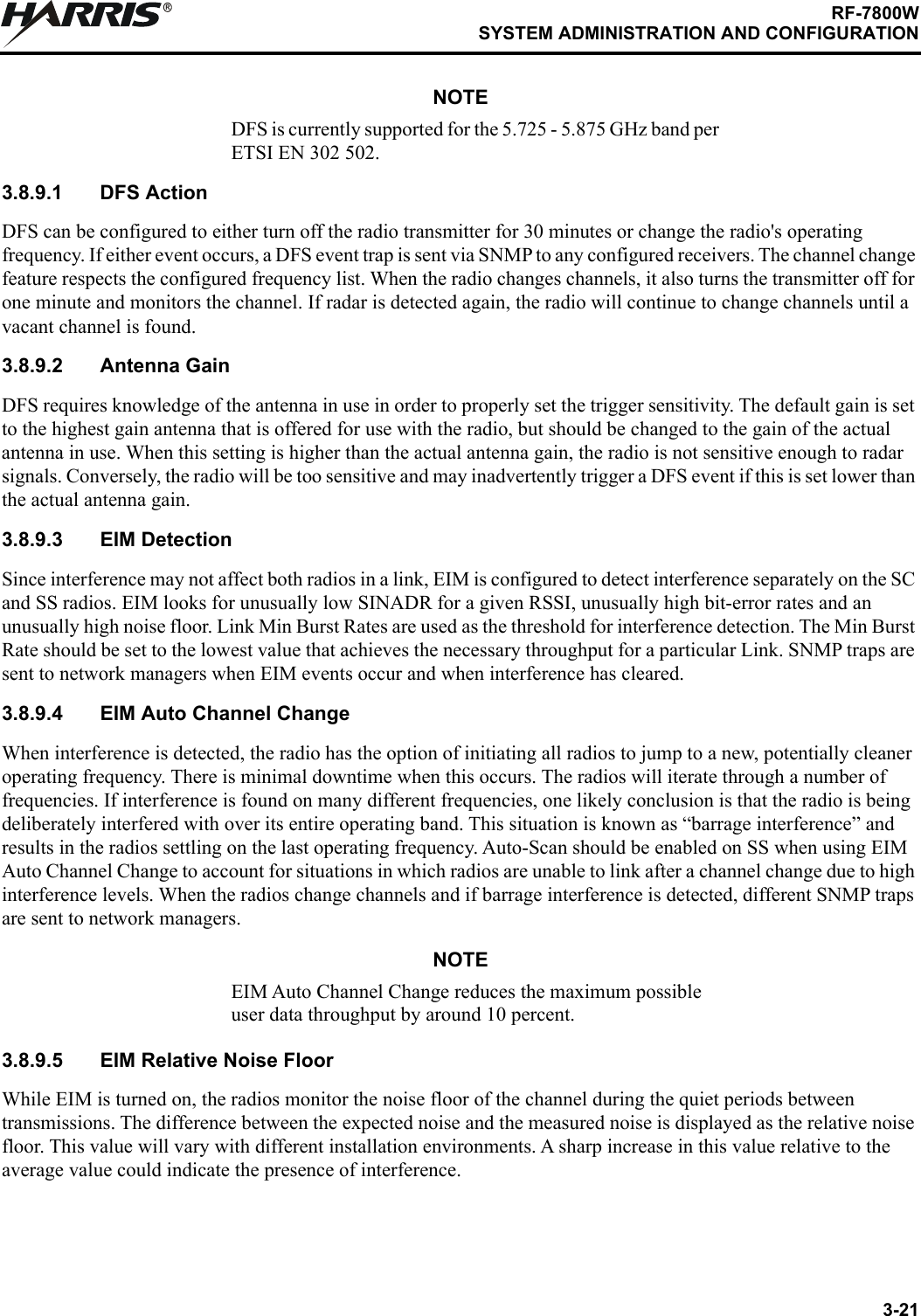 3-21RF-7800WSYSTEM ADMINISTRATION AND CONFIGURATIONRNOTEDFS is currently supported for the 5.725 - 5.875 GHz band per ETSI EN 302 502.3.8.9.1 DFS ActionDFS can be configured to either turn off the radio transmitter for 30 minutes or change the radio&apos;s operating frequency. If either event occurs, a DFS event trap is sent via SNMP to any configured receivers. The channel change feature respects the configured frequency list. When the radio changes channels, it also turns the transmitter off for one minute and monitors the channel. If radar is detected again, the radio will continue to change channels until a vacant channel is found.3.8.9.2 Antenna GainDFS requires knowledge of the antenna in use in order to properly set the trigger sensitivity. The default gain is set to the highest gain antenna that is offered for use with the radio, but should be changed to the gain of the actual antenna in use. When this setting is higher than the actual antenna gain, the radio is not sensitive enough to radar signals. Conversely, the radio will be too sensitive and may inadvertently trigger a DFS event if this is set lower than the actual antenna gain.3.8.9.3 EIM DetectionSince interference may not affect both radios in a link, EIM is configured to detect interference separately on the SC and SS radios. EIM looks for unusually low SINADR for a given RSSI, unusually high bit-error rates and an unusually high noise floor. Link Min Burst Rates are used as the threshold for interference detection. The Min Burst Rate should be set to the lowest value that achieves the necessary throughput for a particular Link. SNMP traps are sent to network managers when EIM events occur and when interference has cleared.3.8.9.4 EIM Auto Channel ChangeWhen interference is detected, the radio has the option of initiating all radios to jump to a new, potentially cleaner operating frequency. There is minimal downtime when this occurs. The radios will iterate through a number of frequencies. If interference is found on many different frequencies, one likely conclusion is that the radio is being deliberately interfered with over its entire operating band. This situation is known as “barrage interference” and results in the radios settling on the last operating frequency. Auto-Scan should be enabled on SS when using EIM Auto Channel Change to account for situations in which radios are unable to link after a channel change due to high interference levels. When the radios change channels and if barrage interference is detected, different SNMP traps are sent to network managers.NOTEEIM Auto Channel Change reduces the maximum possible user data throughput by around 10 percent.3.8.9.5 EIM Relative Noise FloorWhile EIM is turned on, the radios monitor the noise floor of the channel during the quiet periods between transmissions. The difference between the expected noise and the measured noise is displayed as the relative noise floor. This value will vary with different installation environments. A sharp increase in this value relative to the average value could indicate the presence of interference.