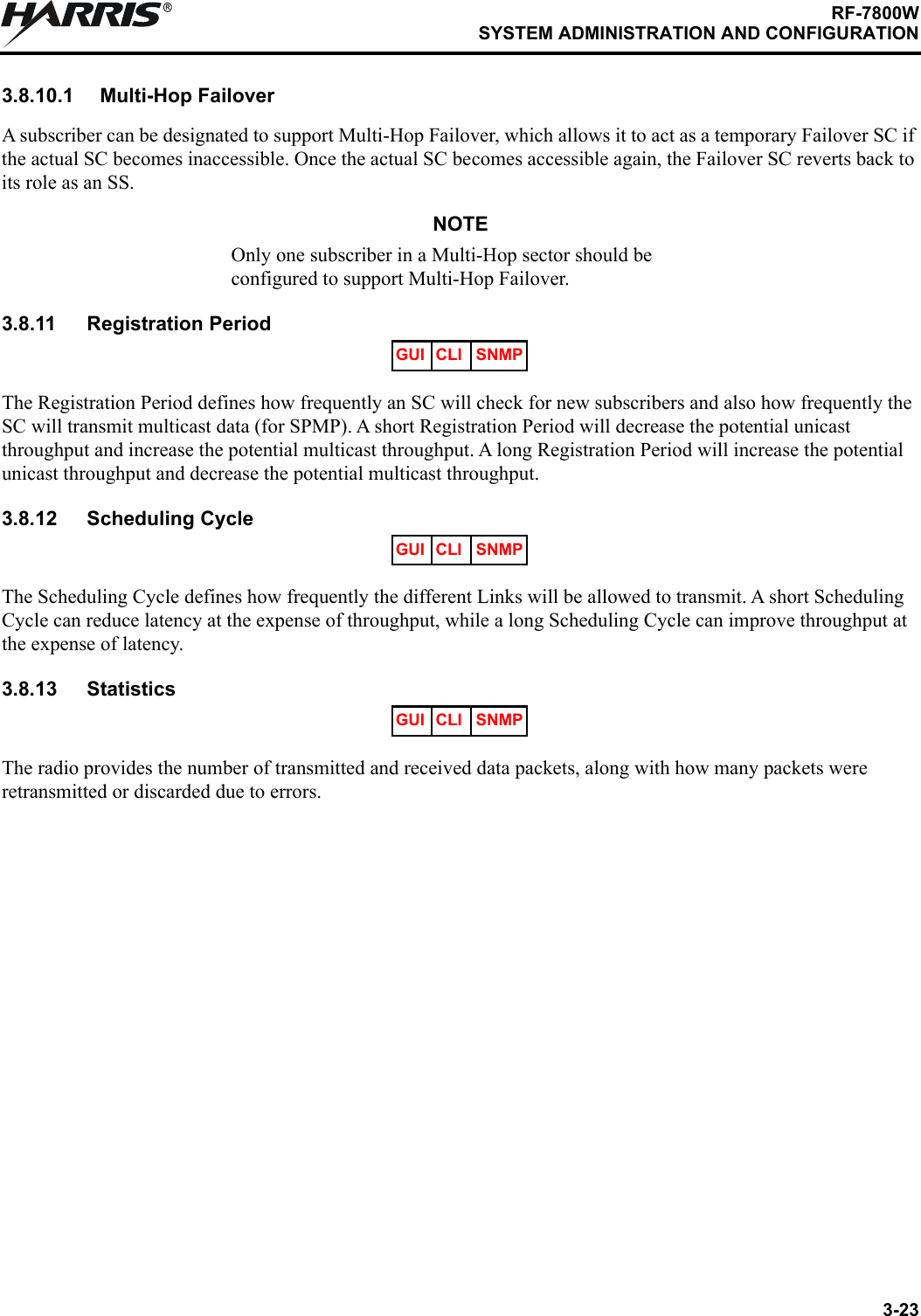 3-23RF-7800WSYSTEM ADMINISTRATION AND CONFIGURATIONR3.8.10.1 Multi-Hop FailoverA subscriber can be designated to support Multi-Hop Failover, which allows it to act as a temporary Failover SC if the actual SC becomes inaccessible. Once the actual SC becomes accessible again, the Failover SC reverts back to its role as an SS.NOTEOnly one subscriber in a Multi-Hop sector should be configured to support Multi-Hop Failover.3.8.11 Registration PeriodThe Registration Period defines how frequently an SC will check for new subscribers and also how frequently the SC will transmit multicast data (for SPMP). A short Registration Period will decrease the potential unicast throughput and increase the potential multicast throughput. A long Registration Period will increase the potential unicast throughput and decrease the potential multicast throughput.3.8.12 Scheduling CycleThe Scheduling Cycle defines how frequently the different Links will be allowed to transmit. A short Scheduling Cycle can reduce latency at the expense of throughput, while a long Scheduling Cycle can improve throughput at the expense of latency.3.8.13 StatisticsThe radio provides the number of transmitted and received data packets, along with how many packets were retransmitted or discarded due to errors.GUI CLI SNMPGUI CLI SNMPGUI CLI SNMP