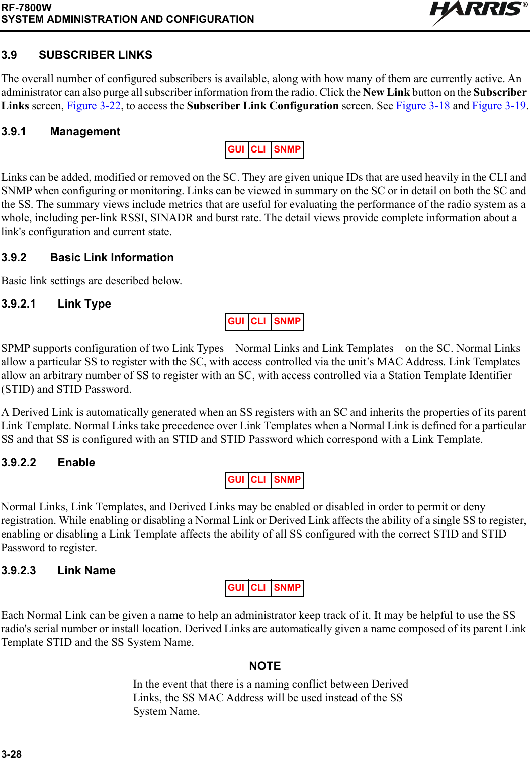 3-28RF-7800WSYSTEM ADMINISTRATION AND CONFIGURATIONR3.9 SUBSCRIBER LINKS The overall number of configured subscribers is available, along with how many of them are currently active. An administrator can also purge all subscriber information from the radio. Click the New Link button on the Subscriber Links screen, Figure 3-22, to access the Subscriber Link Configuration screen. See Figure 3-18 and Figure 3-19.3.9.1 ManagementLinks can be added, modified or removed on the SC. They are given unique IDs that are used heavily in the CLI and SNMP when configuring or monitoring. Links can be viewed in summary on the SC or in detail on both the SC and the SS. The summary views include metrics that are useful for evaluating the performance of the radio system as a whole, including per-link RSSI, SINADR and burst rate. The detail views provide complete information about a link&apos;s configuration and current state.3.9.2 Basic Link InformationBasic link settings are described below.3.9.2.1 Link TypeSPMP supports configuration of two Link Types—Normal Links and Link Templates—on the SC. Normal Links allow a particular SS to register with the SC, with access controlled via the unit’s MAC Address. Link Templates allow an arbitrary number of SS to register with an SC, with access controlled via a Station Template Identifier (STID) and STID Password.A Derived Link is automatically generated when an SS registers with an SC and inherits the properties of its parent Link Template. Normal Links take precedence over Link Templates when a Normal Link is defined for a particular SS and that SS is configured with an STID and STID Password which correspond with a Link Template.3.9.2.2 EnableNormal Links, Link Templates, and Derived Links may be enabled or disabled in order to permit or deny registration. While enabling or disabling a Normal Link or Derived Link affects the ability of a single SS to register, enabling or disabling a Link Template affects the ability of all SS configured with the correct STID and STID Password to register.3.9.2.3 Link NameEach Normal Link can be given a name to help an administrator keep track of it. It may be helpful to use the SS radio&apos;s serial number or install location. Derived Links are automatically given a name composed of its parent Link Template STID and the SS System Name.NOTEIn the event that there is a naming conflict between Derived Links, the SS MAC Address will be used instead of the SS System Name.GUI CLI SNMPGUI CLI SNMPGUI CLI SNMPGUI CLI SNMP