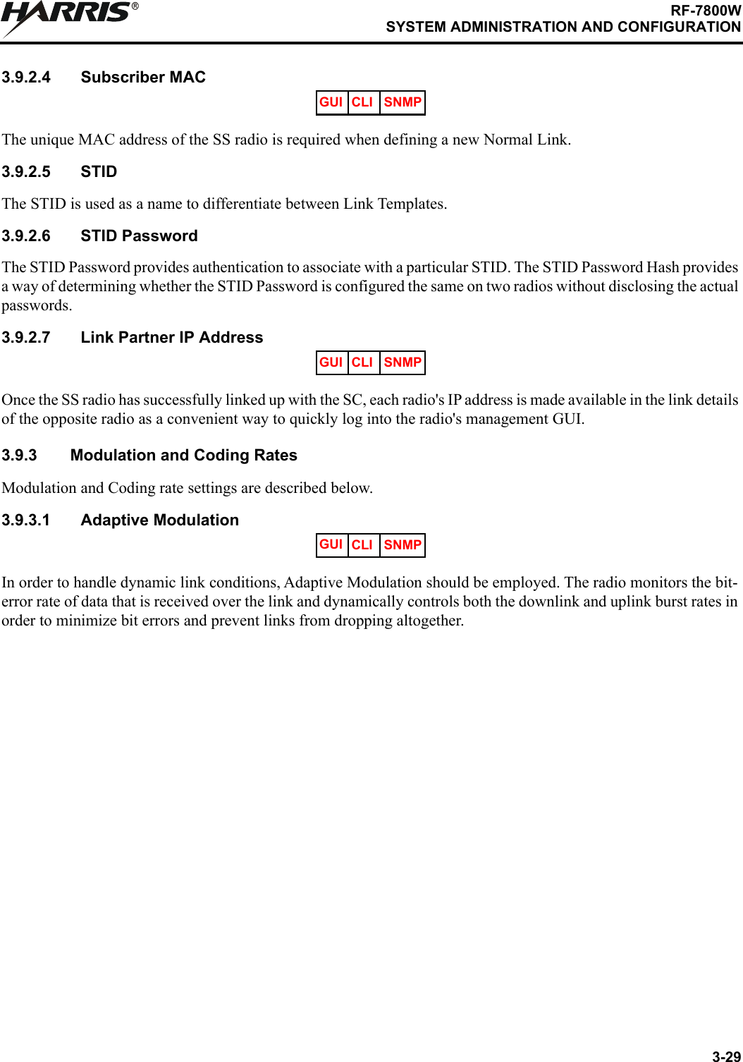 3-29RF-7800WSYSTEM ADMINISTRATION AND CONFIGURATIONR3.9.2.4 Subscriber MACThe unique MAC address of the SS radio is required when defining a new Normal Link.3.9.2.5 STIDThe STID is used as a name to differentiate between Link Templates.3.9.2.6 STID PasswordThe STID Password provides authentication to associate with a particular STID. The STID Password Hash provides a way of determining whether the STID Password is configured the same on two radios without disclosing the actual passwords.3.9.2.7 Link Partner IP AddressOnce the SS radio has successfully linked up with the SC, each radio&apos;s IP address is made available in the link details of the opposite radio as a convenient way to quickly log into the radio&apos;s management GUI.3.9.3 Modulation and Coding RatesModulation and Coding rate settings are described below.3.9.3.1 Adaptive ModulationIn order to handle dynamic link conditions, Adaptive Modulation should be employed. The radio monitors the bit-error rate of data that is received over the link and dynamically controls both the downlink and uplink burst rates in order to minimize bit errors and prevent links from dropping altogether.GUI CLI SNMPGUI CLI SNMPGUI CLI SNMP