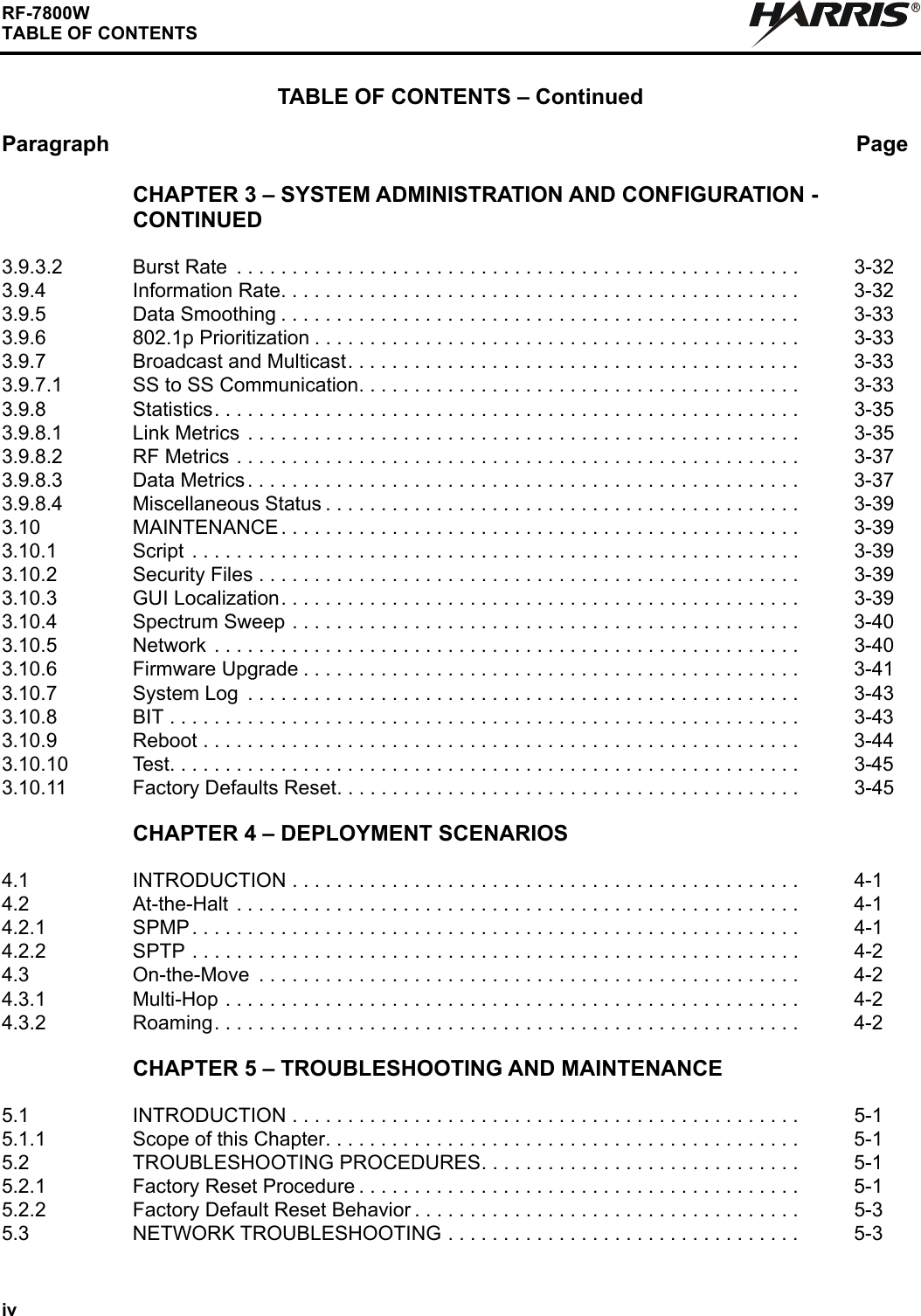 ivRF-7800WTABLE OF CONTENTSTABLE OF CONTENTS – ContinuedParagraph PageRCHAPTER 3 – SYSTEM ADMINISTRATION AND CONFIGURATION - CONTINUED3.9.3.2 Burst Rate  . . . . . . . . . . . . . . . . . . . . . . . . . . . . . . . . . . . . . . . . . . . . . . . . . . .  3-323.9.4 Information Rate. . . . . . . . . . . . . . . . . . . . . . . . . . . . . . . . . . . . . . . . . . . . . . .  3-323.9.5 Data Smoothing . . . . . . . . . . . . . . . . . . . . . . . . . . . . . . . . . . . . . . . . . . . . . . .  3-333.9.6 802.1p Prioritization . . . . . . . . . . . . . . . . . . . . . . . . . . . . . . . . . . . . . . . . . . . .  3-333.9.7 Broadcast and Multicast. . . . . . . . . . . . . . . . . . . . . . . . . . . . . . . . . . . . . . . . .  3-333.9.7.1 SS to SS Communication. . . . . . . . . . . . . . . . . . . . . . . . . . . . . . . . . . . . . . . .  3-333.9.8 Statistics. . . . . . . . . . . . . . . . . . . . . . . . . . . . . . . . . . . . . . . . . . . . . . . . . . . . .  3-353.9.8.1 Link Metrics  . . . . . . . . . . . . . . . . . . . . . . . . . . . . . . . . . . . . . . . . . . . . . . . . . .  3-353.9.8.2 RF Metrics . . . . . . . . . . . . . . . . . . . . . . . . . . . . . . . . . . . . . . . . . . . . . . . . . . .  3-373.9.8.3 Data Metrics. . . . . . . . . . . . . . . . . . . . . . . . . . . . . . . . . . . . . . . . . . . . . . . . . .  3-373.9.8.4 Miscellaneous Status . . . . . . . . . . . . . . . . . . . . . . . . . . . . . . . . . . . . . . . . . . .  3-393.10 MAINTENANCE . . . . . . . . . . . . . . . . . . . . . . . . . . . . . . . . . . . . . . . . . . . . . . .  3-393.10.1 Script  . . . . . . . . . . . . . . . . . . . . . . . . . . . . . . . . . . . . . . . . . . . . . . . . . . . . . . .  3-393.10.2 Security Files . . . . . . . . . . . . . . . . . . . . . . . . . . . . . . . . . . . . . . . . . . . . . . . . .  3-393.10.3 GUI Localization. . . . . . . . . . . . . . . . . . . . . . . . . . . . . . . . . . . . . . . . . . . . . . .  3-393.10.4 Spectrum Sweep . . . . . . . . . . . . . . . . . . . . . . . . . . . . . . . . . . . . . . . . . . . . . .  3-403.10.5 Network  . . . . . . . . . . . . . . . . . . . . . . . . . . . . . . . . . . . . . . . . . . . . . . . . . . . . .  3-403.10.6 Firmware Upgrade . . . . . . . . . . . . . . . . . . . . . . . . . . . . . . . . . . . . . . . . . . . . .  3-413.10.7 System Log  . . . . . . . . . . . . . . . . . . . . . . . . . . . . . . . . . . . . . . . . . . . . . . . . . .  3-433.10.8 BIT . . . . . . . . . . . . . . . . . . . . . . . . . . . . . . . . . . . . . . . . . . . . . . . . . . . . . . . . .  3-433.10.9 Reboot . . . . . . . . . . . . . . . . . . . . . . . . . . . . . . . . . . . . . . . . . . . . . . . . . . . . . .  3-443.10.10 Test. . . . . . . . . . . . . . . . . . . . . . . . . . . . . . . . . . . . . . . . . . . . . . . . . . . . . . . . .  3-453.10.11 Factory Defaults Reset. . . . . . . . . . . . . . . . . . . . . . . . . . . . . . . . . . . . . . . . . .  3-45CHAPTER 4 – DEPLOYMENT SCENARIOS4.1 INTRODUCTION . . . . . . . . . . . . . . . . . . . . . . . . . . . . . . . . . . . . . . . . . . . . . .  4-14.2 At-the-Halt . . . . . . . . . . . . . . . . . . . . . . . . . . . . . . . . . . . . . . . . . . . . . . . . . . .  4-14.2.1 SPMP . . . . . . . . . . . . . . . . . . . . . . . . . . . . . . . . . . . . . . . . . . . . . . . . . . . . . . .  4-14.2.2 SPTP . . . . . . . . . . . . . . . . . . . . . . . . . . . . . . . . . . . . . . . . . . . . . . . . . . . . . . .  4-24.3 On-the-Move  . . . . . . . . . . . . . . . . . . . . . . . . . . . . . . . . . . . . . . . . . . . . . . . . .  4-24.3.1 Multi-Hop . . . . . . . . . . . . . . . . . . . . . . . . . . . . . . . . . . . . . . . . . . . . . . . . . . . .  4-24.3.2 Roaming. . . . . . . . . . . . . . . . . . . . . . . . . . . . . . . . . . . . . . . . . . . . . . . . . . . . .  4-2CHAPTER 5 – TROUBLESHOOTING AND MAINTENANCE5.1 INTRODUCTION . . . . . . . . . . . . . . . . . . . . . . . . . . . . . . . . . . . . . . . . . . . . . .  5-15.1.1 Scope of this Chapter. . . . . . . . . . . . . . . . . . . . . . . . . . . . . . . . . . . . . . . . . . .  5-15.2 TROUBLESHOOTING PROCEDURES. . . . . . . . . . . . . . . . . . . . . . . . . . . . .  5-15.2.1 Factory Reset Procedure . . . . . . . . . . . . . . . . . . . . . . . . . . . . . . . . . . . . . . . .  5-15.2.2 Factory Default Reset Behavior . . . . . . . . . . . . . . . . . . . . . . . . . . . . . . . . . . .  5-35.3 NETWORK TROUBLESHOOTING . . . . . . . . . . . . . . . . . . . . . . . . . . . . . . . .  5-3