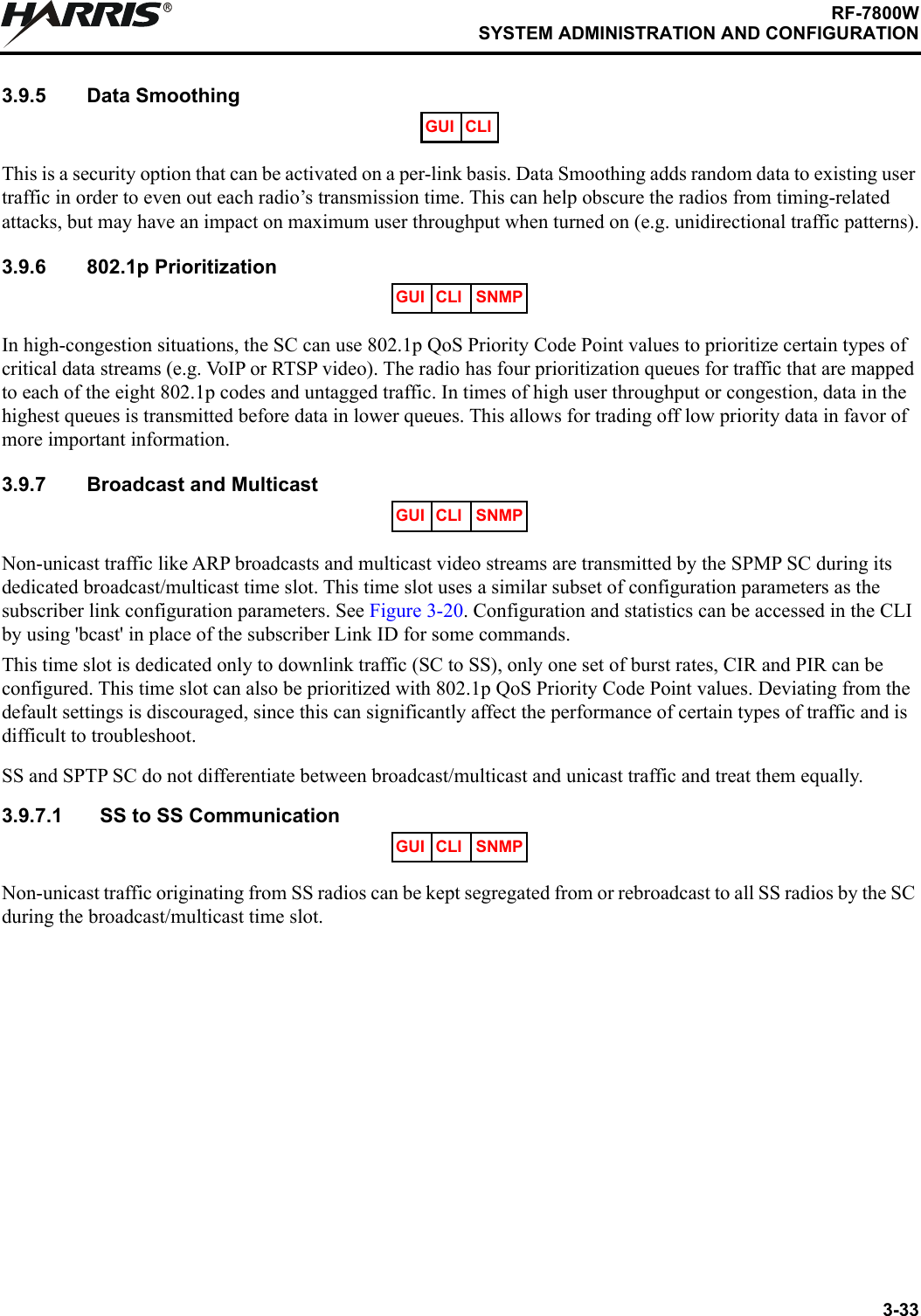 3-33RF-7800WSYSTEM ADMINISTRATION AND CONFIGURATIONR3.9.5 Data SmoothingThis is a security option that can be activated on a per-link basis. Data Smoothing adds random data to existing user traffic in order to even out each radio’s transmission time. This can help obscure the radios from timing-related attacks, but may have an impact on maximum user throughput when turned on (e.g. unidirectional traffic patterns).3.9.6 802.1p PrioritizationIn high-congestion situations, the SC can use 802.1p QoS Priority Code Point values to prioritize certain types of critical data streams (e.g. VoIP or RTSP video). The radio has four prioritization queues for traffic that are mapped to each of the eight 802.1p codes and untagged traffic. In times of high user throughput or congestion, data in the highest queues is transmitted before data in lower queues. This allows for trading off low priority data in favor of more important information.3.9.7 Broadcast and MulticastNon-unicast traffic like ARP broadcasts and multicast video streams are transmitted by the SPMP SC during its dedicated broadcast/multicast time slot. This time slot uses a similar subset of configuration parameters as the subscriber link configuration parameters. See Figure 3-20. Configuration and statistics can be accessed in the CLI by using &apos;bcast&apos; in place of the subscriber Link ID for some commands.This time slot is dedicated only to downlink traffic (SC to SS), only one set of burst rates, CIR and PIR can be configured. This time slot can also be prioritized with 802.1p QoS Priority Code Point values. Deviating from the default settings is discouraged, since this can significantly affect the performance of certain types of traffic and is difficult to troubleshoot.SS and SPTP SC do not differentiate between broadcast/multicast and unicast traffic and treat them equally.3.9.7.1 SS to SS CommunicationNon-unicast traffic originating from SS radios can be kept segregated from or rebroadcast to all SS radios by the SC during the broadcast/multicast time slot.GUI CLIGUI CLI SNMPGUI CLI SNMPGUI CLI SNMP