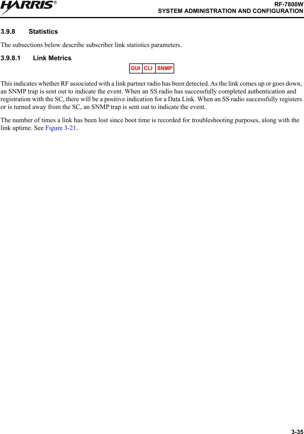 3-35RF-7800WSYSTEM ADMINISTRATION AND CONFIGURATIONR3.9.8 StatisticsThe subsections below describe subscriber link statistics parameters.3.9.8.1 Link MetricsThis indicates whether RF associated with a link partner radio has been detected. As the link comes up or goes down, an SNMP trap is sent out to indicate the event. When an SS radio has successfully completed authentication and registration with the SC, there will be a positive indication for a Data Link. When an SS radio successfully registers or is turned away from the SC, an SNMP trap is sent out to indicate the event.The number of times a link has been lost since boot time is recorded for troubleshooting purposes, along with the link uptime. See Figure 3-21.GUI CLI SNMP