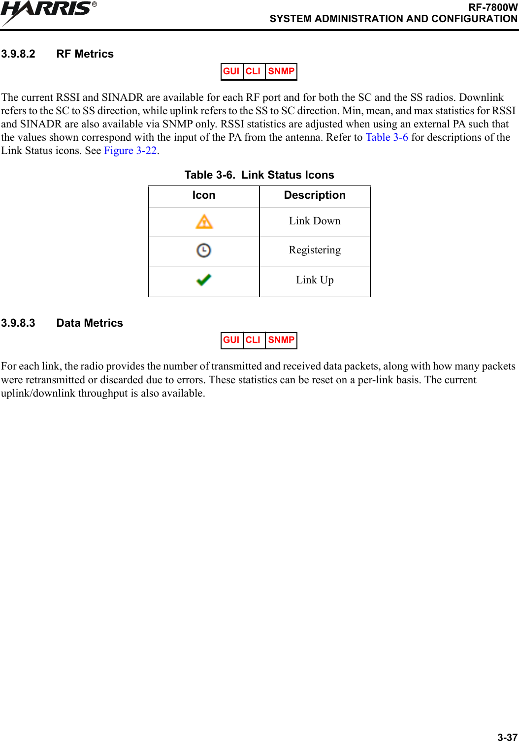3-37RF-7800WSYSTEM ADMINISTRATION AND CONFIGURATIONR3.9.8.2 RF MetricsThe current RSSI and SINADR are available for each RF port and for both the SC and the SS radios. Downlink refers to the SC to SS direction, while uplink refers to the SS to SC direction. Min, mean, and max statistics for RSSI and SINADR are also available via SNMP only. RSSI statistics are adjusted when using an external PA such that the values shown correspond with the input of the PA from the antenna. Refer to Table 3-6 for descriptions of the Link Status icons. See Figure 3-22.3.9.8.3 Data MetricsFor each link, the radio provides the number of transmitted and received data packets, along with how many packets were retransmitted or discarded due to errors. These statistics can be reset on a per-link basis. The current uplink/downlink throughput is also available.Table 3-6. Link Status IconsIcon DescriptionLink DownRegisteringLink UpGUI CLI SNMPGUI CLI SNMP