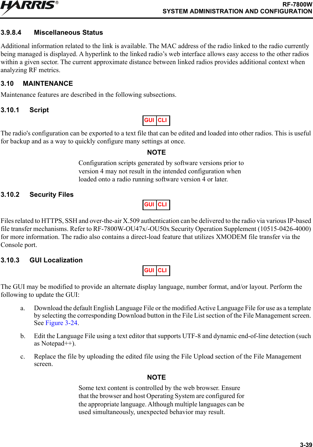 3-39RF-7800WSYSTEM ADMINISTRATION AND CONFIGURATIONR3.9.8.4 Miscellaneous StatusAdditional information related to the link is available. The MAC address of the radio linked to the radio currently being managed is displayed. A hyperlink to the linked radio’s web interface allows easy access to the other radios within a given sector. The current approximate distance between linked radios provides additional context when analyzing RF metrics.3.10 MAINTENANCEMaintenance features are described in the following subsections.3.10.1 ScriptThe radio&apos;s configuration can be exported to a text file that can be edited and loaded into other radios. This is useful for backup and as a way to quickly configure many settings at once.NOTEConfiguration scripts generated by software versions prior to version 4 may not result in the intended configuration when loaded onto a radio running software version 4 or later.3.10.2 Security FilesFiles related to HTTPS, SSH and over-the-air X.509 authentication can be delivered to the radio via various IP-based file transfer mechanisms. Refer to RF-7800W-OU47x/-OU50x Security Operation Supplement (10515-0426-4000) for more information. The radio also contains a direct-load feature that utilizes XMODEM file transfer via the Console port.3.10.3 GUI LocalizationThe GUI may be modified to provide an alternate display language, number format, and/or layout. Perform the following to update the GUI:a. Download the default English Language File or the modified Active Language File for use as a template by selecting the corresponding Download button in the File List section of the File Management screen. See Figure 3-24.b. Edit the Language File using a text editor that supports UTF-8 and dynamic end-of-line detection (such as Notepad++).c. Replace the file by uploading the edited file using the File Upload section of the File Management screen.NOTESome text content is controlled by the web browser. Ensure that the browser and host Operating System are configured for the appropriate language. Although multiple languages can be used simultaneously, unexpected behavior may result.GUI CLIGUI CLIGUI CLI