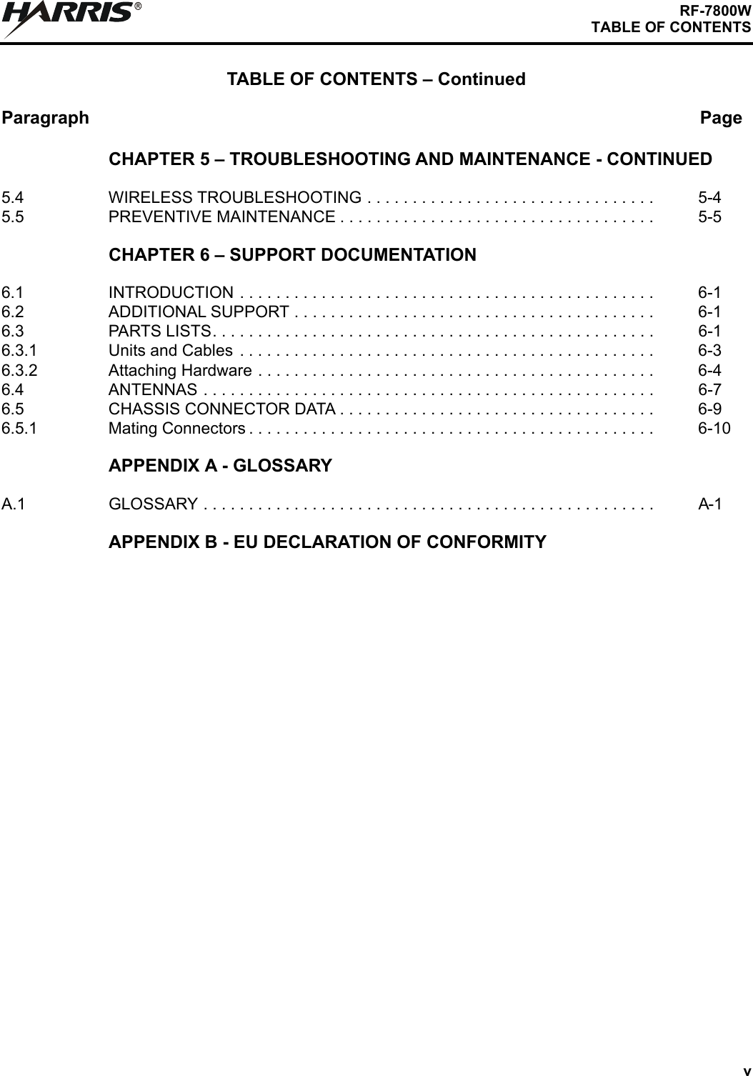 vRF-7800WTABLE OF CONTENTSTABLE OF CONTENTS – ContinuedParagraph PageRCHAPTER 5 – TROUBLESHOOTING AND MAINTENANCE - CONTINUED5.4 WIRELESS TROUBLESHOOTING . . . . . . . . . . . . . . . . . . . . . . . . . . . . . . . . 5-45.5 PREVENTIVE MAINTENANCE . . . . . . . . . . . . . . . . . . . . . . . . . . . . . . . . . . . 5-5CHAPTER 6 – SUPPORT DOCUMENTATION6.1 INTRODUCTION . . . . . . . . . . . . . . . . . . . . . . . . . . . . . . . . . . . . . . . . . . . . . . 6-16.2 ADDITIONAL SUPPORT . . . . . . . . . . . . . . . . . . . . . . . . . . . . . . . . . . . . . . . . 6-16.3 PARTS LISTS. . . . . . . . . . . . . . . . . . . . . . . . . . . . . . . . . . . . . . . . . . . . . . . . . 6-16.3.1 Units and Cables . . . . . . . . . . . . . . . . . . . . . . . . . . . . . . . . . . . . . . . . . . . . . . 6-36.3.2 Attaching Hardware . . . . . . . . . . . . . . . . . . . . . . . . . . . . . . . . . . . . . . . . . . . . 6-46.4 ANTENNAS . . . . . . . . . . . . . . . . . . . . . . . . . . . . . . . . . . . . . . . . . . . . . . . . . . 6-76.5 CHASSIS CONNECTOR DATA . . . . . . . . . . . . . . . . . . . . . . . . . . . . . . . . . . . 6-96.5.1 Mating Connectors . . . . . . . . . . . . . . . . . . . . . . . . . . . . . . . . . . . . . . . . . . . . . 6-10APPENDIX A - GLOSSARYA.1 GLOSSARY . . . . . . . . . . . . . . . . . . . . . . . . . . . . . . . . . . . . . . . . . . . . . . . . . . A-1APPENDIX B - EU DECLARATION OF CONFORMITY