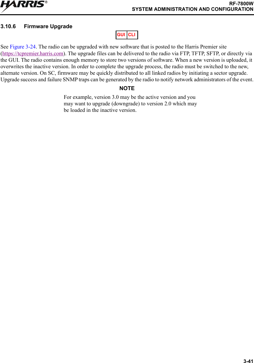 3-41RF-7800WSYSTEM ADMINISTRATION AND CONFIGURATIONR3.10.6 Firmware UpgradeSee Figure 3-24. The radio can be upgraded with new software that is posted to the Harris Premier site (https://tcpremier.harris.com). The upgrade files can be delivered to the radio via FTP, TFTP, SFTP, or directly via the GUI. The radio contains enough memory to store two versions of software. When a new version is uploaded, it overwrites the inactive version. In order to complete the upgrade process, the radio must be switched to the new, alternate version. On SC, firmware may be quickly distributed to all linked radios by initiating a sector upgrade. Upgrade success and failure SNMP traps can be generated by the radio to notify network administrators of the event.NOTEFor example, version 3.0 may be the active version and you may want to upgrade (downgrade) to version 2.0 which may be loaded in the inactive version.GUI CLI