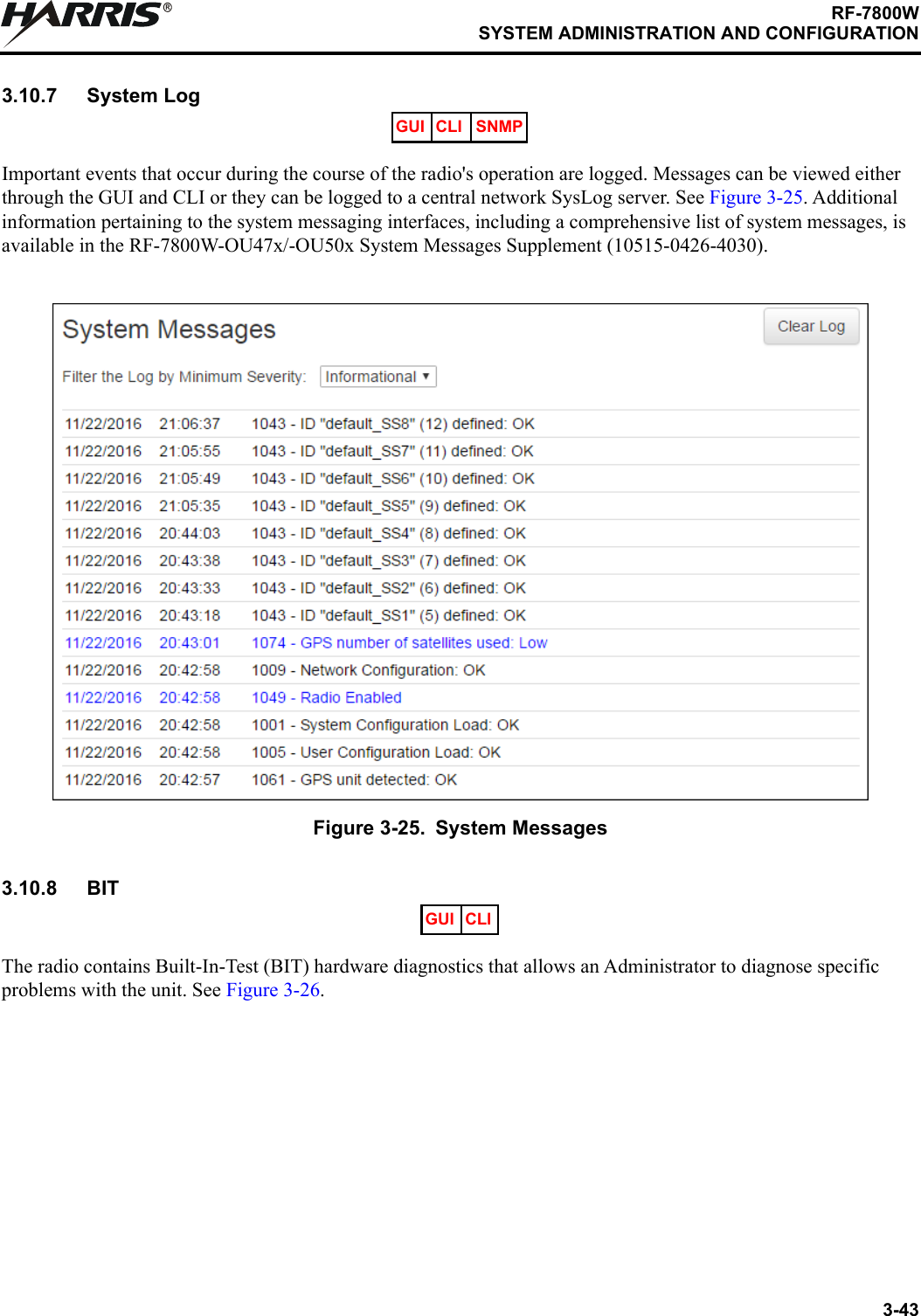 3-43RF-7800WSYSTEM ADMINISTRATION AND CONFIGURATIONR3.10.7 System LogImportant events that occur during the course of the radio&apos;s operation are logged. Messages can be viewed either through the GUI and CLI or they can be logged to a central network SysLog server. See Figure 3-25. Additional information pertaining to the system messaging interfaces, including a comprehensive list of system messages, is available in the RF-7800W-OU47x/-OU50x System Messages Supplement (10515-0426-4030).3.10.8 BITThe radio contains Built-In-Test (BIT) hardware diagnostics that allows an Administrator to diagnose specific problems with the unit. See Figure 3-26.Figure 3-25. System MessagesGUI CLI SNMPGUI CLI