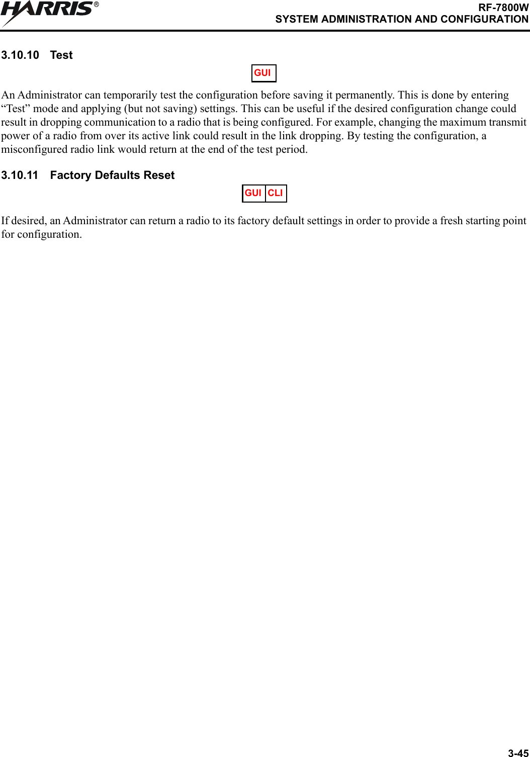 3-45RF-7800WSYSTEM ADMINISTRATION AND CONFIGURATIONR3.10.10 TestAn Administrator can temporarily test the configuration before saving it permanently. This is done by entering “Test” mode and applying (but not saving) settings. This can be useful if the desired configuration change could result in dropping communication to a radio that is being configured. For example, changing the maximum transmit power of a radio from over its active link could result in the link dropping. By testing the configuration, a misconfigured radio link would return at the end of the test period.3.10.11 Factory Defaults ResetIf desired, an Administrator can return a radio to its factory default settings in order to provide a fresh starting point for configuration.GUIGUI CLI