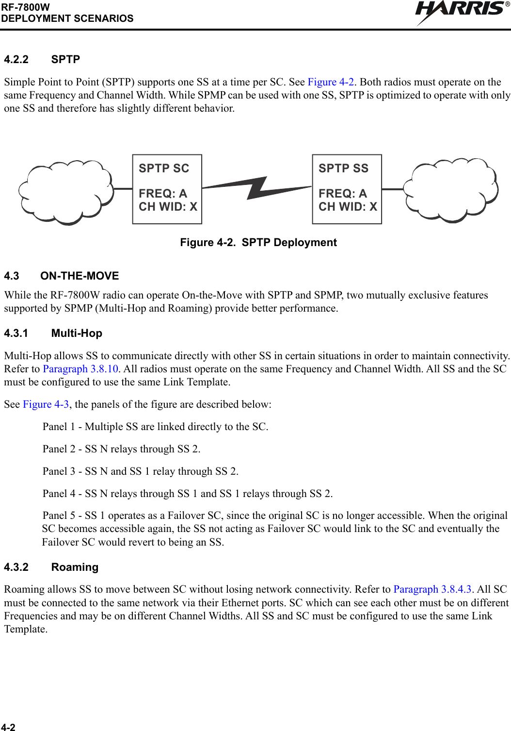 4-2RF-7800WDEPLOYMENT SCENARIOSR4.2.2 SPTPSimple Point to Point (SPTP) supports one SS at a time per SC. See Figure 4-2. Both radios must operate on the same Frequency and Channel Width. While SPMP can be used with one SS, SPTP is optimized to operate with only one SS and therefore has slightly different behavior.4.3 ON-THE-MOVEWhile the RF-7800W radio can operate On-the-Move with SPTP and SPMP, two mutually exclusive features supported by SPMP (Multi-Hop and Roaming) provide better performance.4.3.1 Multi-HopMulti-Hop allows SS to communicate directly with other SS in certain situations in order to maintain connectivity. Refer to Paragraph 3.8.10. All radios must operate on the same Frequency and Channel Width. All SS and the SC must be configured to use the same Link Template.See Figure 4-3, the panels of the figure are described below:Panel 1 - Multiple SS are linked directly to the SC.Panel 2 - SS N relays through SS 2.Panel 3 - SS N and SS 1 relay through SS 2.Panel 4 - SS N relays through SS 1 and SS 1 relays through SS 2.Panel 5 - SS 1 operates as a Failover SC, since the original SC is no longer accessible. When the original SC becomes accessible again, the SS not acting as Failover SC would link to the SC and eventually the Failover SC would revert to being an SS.4.3.2 RoamingRoaming allows SS to move between SC without losing network connectivity. Refer to Paragraph 3.8.4.3. All SC must be connected to the same network via their Ethernet ports. SC which can see each other must be on different Frequencies and may be on different Channel Widths. All SS and SC must be configured to use the same Link Template.Figure 4-2. SPTP DeploymentSPTP SCFREQ: ACH WID: XSPTP SSFREQ: ACH WID: X