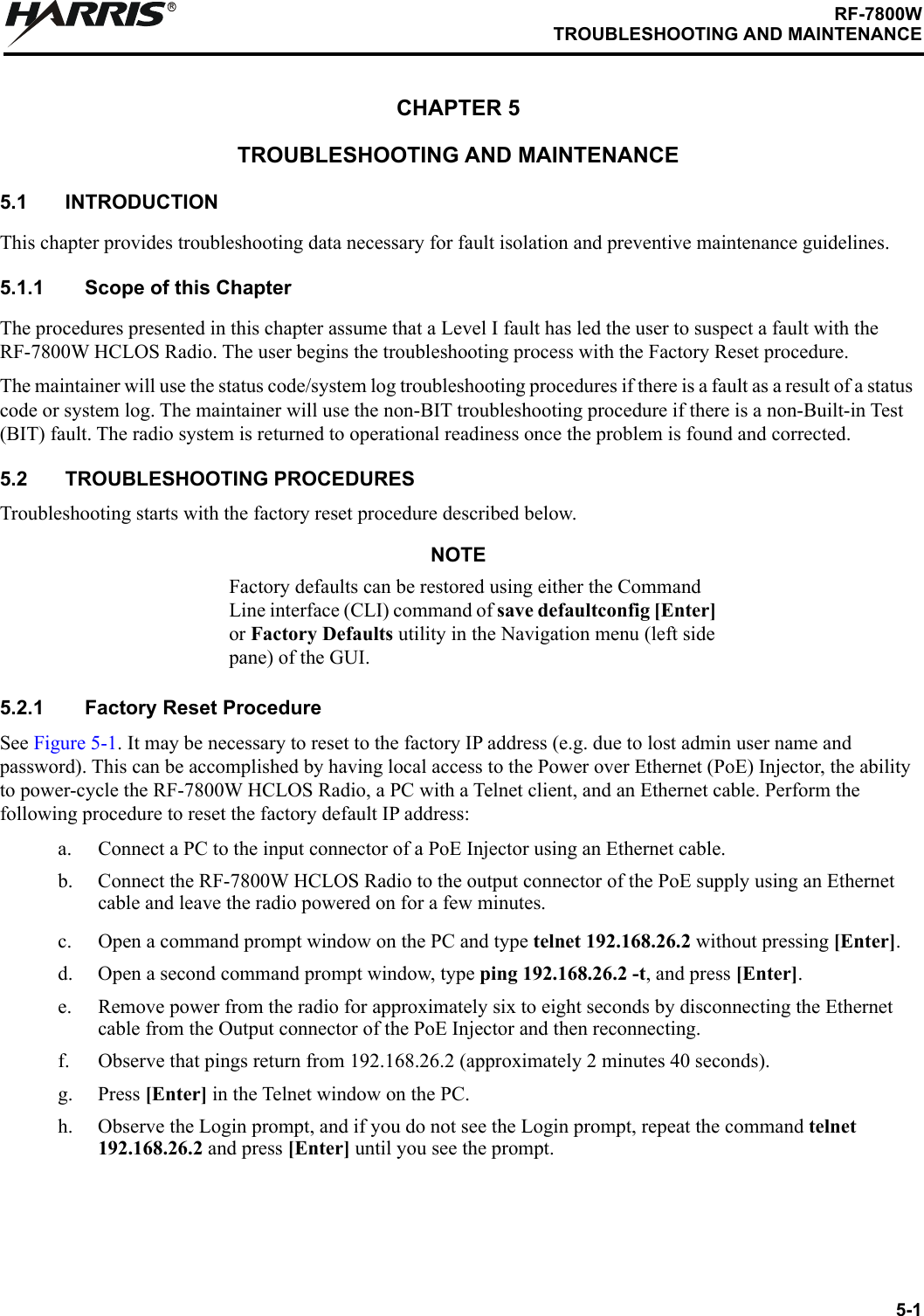 5-1RF-7800WTROUBLESHOOTING AND MAINTENANCERCHAPTER 5TROUBLESHOOTING AND MAINTENANCE5.1 INTRODUCTIONThis chapter provides troubleshooting data necessary for fault isolation and preventive maintenance guidelines.5.1.1 Scope of this Chapter The procedures presented in this chapter assume that a Level I fault has led the user to suspect a fault with the RF-7800W HCLOS Radio. The user begins the troubleshooting process with the Factory Reset procedure.The maintainer will use the status code/system log troubleshooting procedures if there is a fault as a result of a status code or system log. The maintainer will use the non-BIT troubleshooting procedure if there is a non-Built-in Test (BIT) fault. The radio system is returned to operational readiness once the problem is found and corrected.5.2 TROUBLESHOOTING PROCEDURESTroubleshooting starts with the factory reset procedure described below. NOTEFactory defaults can be restored using either the Command Line interface (CLI) command of save defaultconfig [Enter] or Factory Defaults utility in the Navigation menu (left side pane) of the GUI.5.2.1 Factory Reset ProcedureSee Figure 5-1. It may be necessary to reset to the factory IP address (e.g. due to lost admin user name and password). This can be accomplished by having local access to the Power over Ethernet (PoE) Injector, the ability to power-cycle the RF-7800W HCLOS Radio, a PC with a Telnet client, and an Ethernet cable. Perform the following procedure to reset the factory default IP address:a. Connect a PC to the input connector of a PoE Injector using an Ethernet cable.b. Connect the RF-7800W HCLOS Radio to the output connector of the PoE supply using an Ethernet cable and leave the radio powered on for a few minutes. c. Open a command prompt window on the PC and type telnet 192.168.26.2 without pressing [Enter]. d. Open a second command prompt window, type ping 192.168.26.2 -t, and press [Enter].e. Remove power from the radio for approximately six to eight seconds by disconnecting the Ethernet cable from the Output connector of the PoE Injector and then reconnecting.f. Observe that pings return from 192.168.26.2 (approximately 2 minutes 40 seconds).g. Press [Enter] in the Telnet window on the PC. h. Observe the Login prompt, and if you do not see the Login prompt, repeat the command telnet 192.168.26.2 and press [Enter] until you see the prompt.