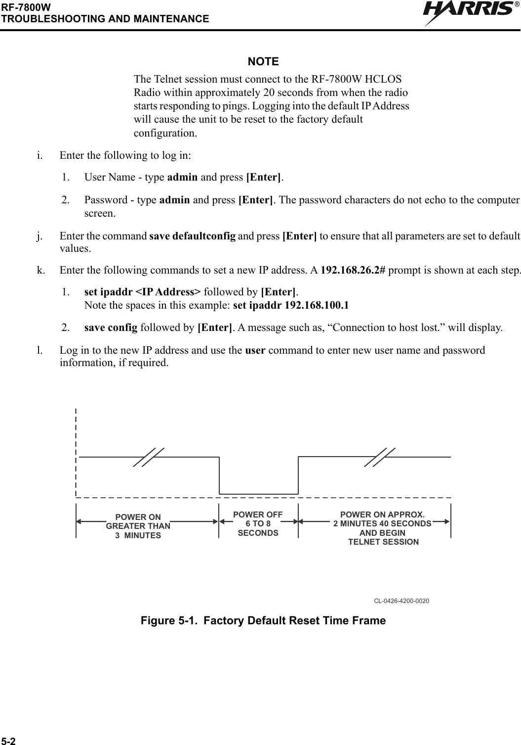 5-2RF-7800WTROUBLESHOOTING AND MAINTENANCERNOTEThe Telnet session must connect to the RF-7800W HCLOS Radio within approximately 20 seconds from when the radio starts responding to pings. Logging into the default IP Address will cause the unit to be reset to the factory default configuration.i. Enter the following to log in:1. User Name - type admin and press [Enter].2. Password - type admin and press [Enter]. The password characters do not echo to the computer screen.j. Enter the command save defaultconfig and press [Enter] to ensure that all parameters are set to default values.k. Enter the following commands to set a new IP address. A 192.168.26.2# prompt is shown at each step.1. set ipaddr &lt;IP Address&gt; followed by [Enter]. Note the spaces in this example: set ipaddr 192.168.100.12. save config followed by [Enter]. A message such as, “Connection to host lost.” will display.l. Log in to the new IP address and use the user command to enter new user name and password information, if required.Figure 5-1. Factory Default Reset Time FrameCL-0426-4200-0020POWER OFF 6 TO 8  SECONDSPOWER ON GREATER THAN3  MINUTESPOWER ON APPROX. 2 MINUTES 40 SECONDSAND BEGIN TELNET SESSION