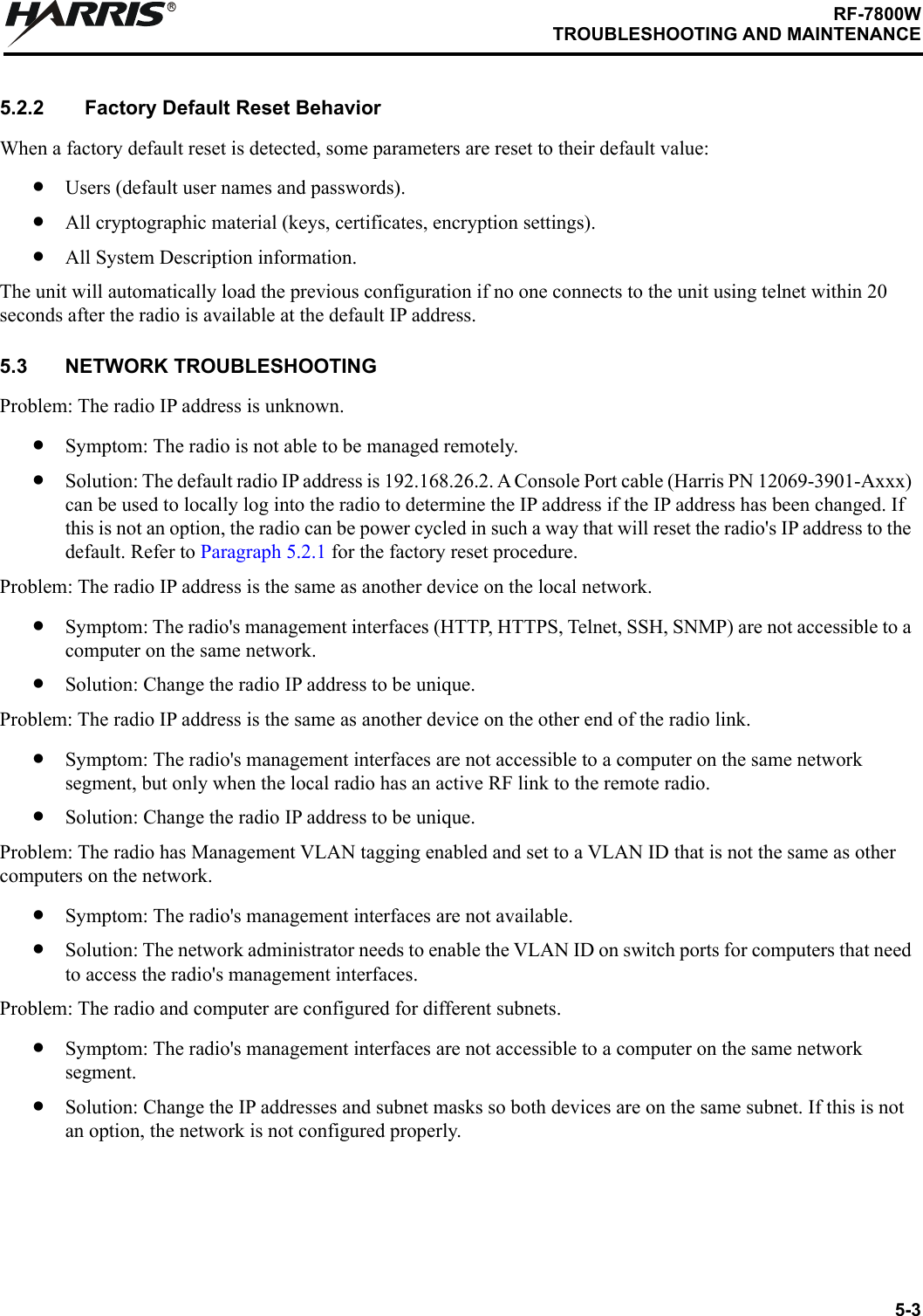 5-3RF-7800WTROUBLESHOOTING AND MAINTENANCER5.2.2 Factory Default Reset BehaviorWhen a factory default reset is detected, some parameters are reset to their default value:•Users (default user names and passwords).•All cryptographic material (keys, certificates, encryption settings).•All System Description information.The unit will automatically load the previous configuration if no one connects to the unit using telnet within 20 seconds after the radio is available at the default IP address.5.3 NETWORK TROUBLESHOOTINGProblem: The radio IP address is unknown.•Symptom: The radio is not able to be managed remotely.•Solution: The default radio IP address is 192.168.26.2. A Console Port cable (Harris PN 12069-3901-Axxx) can be used to locally log into the radio to determine the IP address if the IP address has been changed. If this is not an option, the radio can be power cycled in such a way that will reset the radio&apos;s IP address to the default. Refer to Paragraph 5.2.1 for the factory reset procedure.Problem: The radio IP address is the same as another device on the local network.•Symptom: The radio&apos;s management interfaces (HTTP, HTTPS, Telnet, SSH, SNMP) are not accessible to a computer on the same network.•Solution: Change the radio IP address to be unique.Problem: The radio IP address is the same as another device on the other end of the radio link.•Symptom: The radio&apos;s management interfaces are not accessible to a computer on the same network segment, but only when the local radio has an active RF link to the remote radio.•Solution: Change the radio IP address to be unique.Problem: The radio has Management VLAN tagging enabled and set to a VLAN ID that is not the same as other computers on the network.•Symptom: The radio&apos;s management interfaces are not available.•Solution: The network administrator needs to enable the VLAN ID on switch ports for computers that need to access the radio&apos;s management interfaces.Problem: The radio and computer are configured for different subnets.•Symptom: The radio&apos;s management interfaces are not accessible to a computer on the same network segment.•Solution: Change the IP addresses and subnet masks so both devices are on the same subnet. If this is not an option, the network is not configured properly.