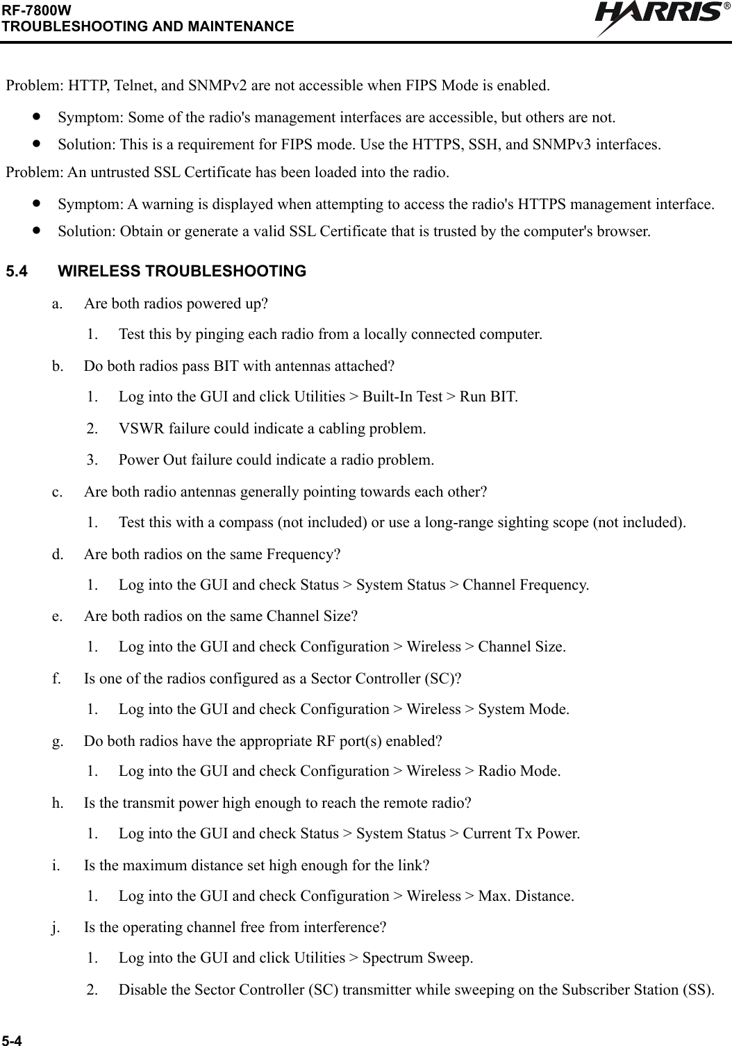 5-4RF-7800WTROUBLESHOOTING AND MAINTENANCERProblem: HTTP, Telnet, and SNMPv2 are not accessible when FIPS Mode is enabled.•Symptom: Some of the radio&apos;s management interfaces are accessible, but others are not.•Solution: This is a requirement for FIPS mode. Use the HTTPS, SSH, and SNMPv3 interfaces.Problem: An untrusted SSL Certificate has been loaded into the radio.•Symptom: A warning is displayed when attempting to access the radio&apos;s HTTPS management interface.•Solution: Obtain or generate a valid SSL Certificate that is trusted by the computer&apos;s browser.5.4 WIRELESS TROUBLESHOOTINGa. Are both radios powered up?1. Test this by pinging each radio from a locally connected computer.b. Do both radios pass BIT with antennas attached?1. Log into the GUI and click Utilities &gt; Built-In Test &gt; Run BIT.2. VSWR failure could indicate a cabling problem.3. Power Out failure could indicate a radio problem.c. Are both radio antennas generally pointing towards each other?1. Test this with a compass (not included) or use a long-range sighting scope (not included).d. Are both radios on the same Frequency?1. Log into the GUI and check Status &gt; System Status &gt; Channel Frequency.e. Are both radios on the same Channel Size?1. Log into the GUI and check Configuration &gt; Wireless &gt; Channel Size.f. Is one of the radios configured as a Sector Controller (SC)?1. Log into the GUI and check Configuration &gt; Wireless &gt; System Mode.g. Do both radios have the appropriate RF port(s) enabled?1. Log into the GUI and check Configuration &gt; Wireless &gt; Radio Mode.h. Is the transmit power high enough to reach the remote radio?1. Log into the GUI and check Status &gt; System Status &gt; Current Tx Power.i. Is the maximum distance set high enough for the link?1. Log into the GUI and check Configuration &gt; Wireless &gt; Max. Distance.j. Is the operating channel free from interference?1. Log into the GUI and click Utilities &gt; Spectrum Sweep.2. Disable the Sector Controller (SC) transmitter while sweeping on the Subscriber Station (SS).