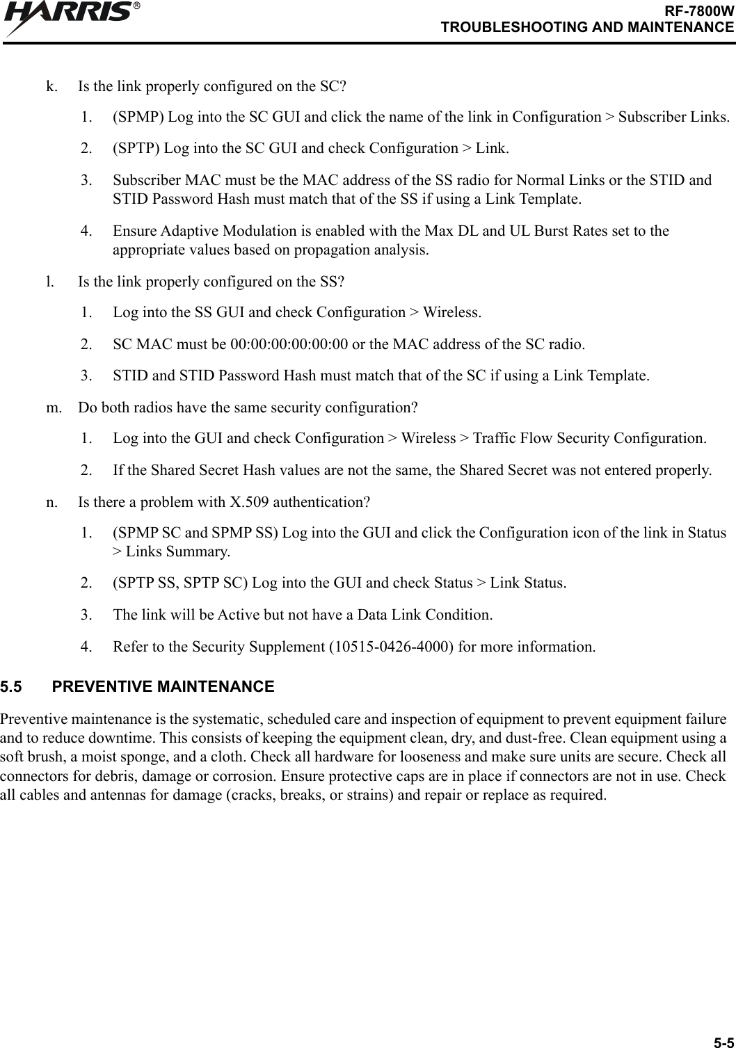 5-5RF-7800WTROUBLESHOOTING AND MAINTENANCERk. Is the link properly configured on the SC?1. (SPMP) Log into the SC GUI and click the name of the link in Configuration &gt; Subscriber Links.2. (SPTP) Log into the SC GUI and check Configuration &gt; Link.3. Subscriber MAC must be the MAC address of the SS radio for Normal Links or the STID and STID Password Hash must match that of the SS if using a Link Template.4. Ensure Adaptive Modulation is enabled with the Max DL and UL Burst Rates set to the appropriate values based on propagation analysis.l. Is the link properly configured on the SS?1. Log into the SS GUI and check Configuration &gt; Wireless.2. SC MAC must be 00:00:00:00:00:00 or the MAC address of the SC radio.3. STID and STID Password Hash must match that of the SC if using a Link Template.m. Do both radios have the same security configuration?1. Log into the GUI and check Configuration &gt; Wireless &gt; Traffic Flow Security Configuration.2. If the Shared Secret Hash values are not the same, the Shared Secret was not entered properly.n. Is there a problem with X.509 authentication?1. (SPMP SC and SPMP SS) Log into the GUI and click the Configuration icon of the link in Status &gt; Links Summary.2. (SPTP SS, SPTP SC) Log into the GUI and check Status &gt; Link Status.3. The link will be Active but not have a Data Link Condition.4. Refer to the Security Supplement (10515-0426-4000) for more information.5.5 PREVENTIVE MAINTENANCEPreventive maintenance is the systematic, scheduled care and inspection of equipment to prevent equipment failure and to reduce downtime. This consists of keeping the equipment clean, dry, and dust-free. Clean equipment using a soft brush, a moist sponge, and a cloth. Check all hardware for looseness and make sure units are secure. Check all connectors for debris, damage or corrosion. Ensure protective caps are in place if connectors are not in use. Check all cables and antennas for damage (cracks, breaks, or strains) and repair or replace as required.