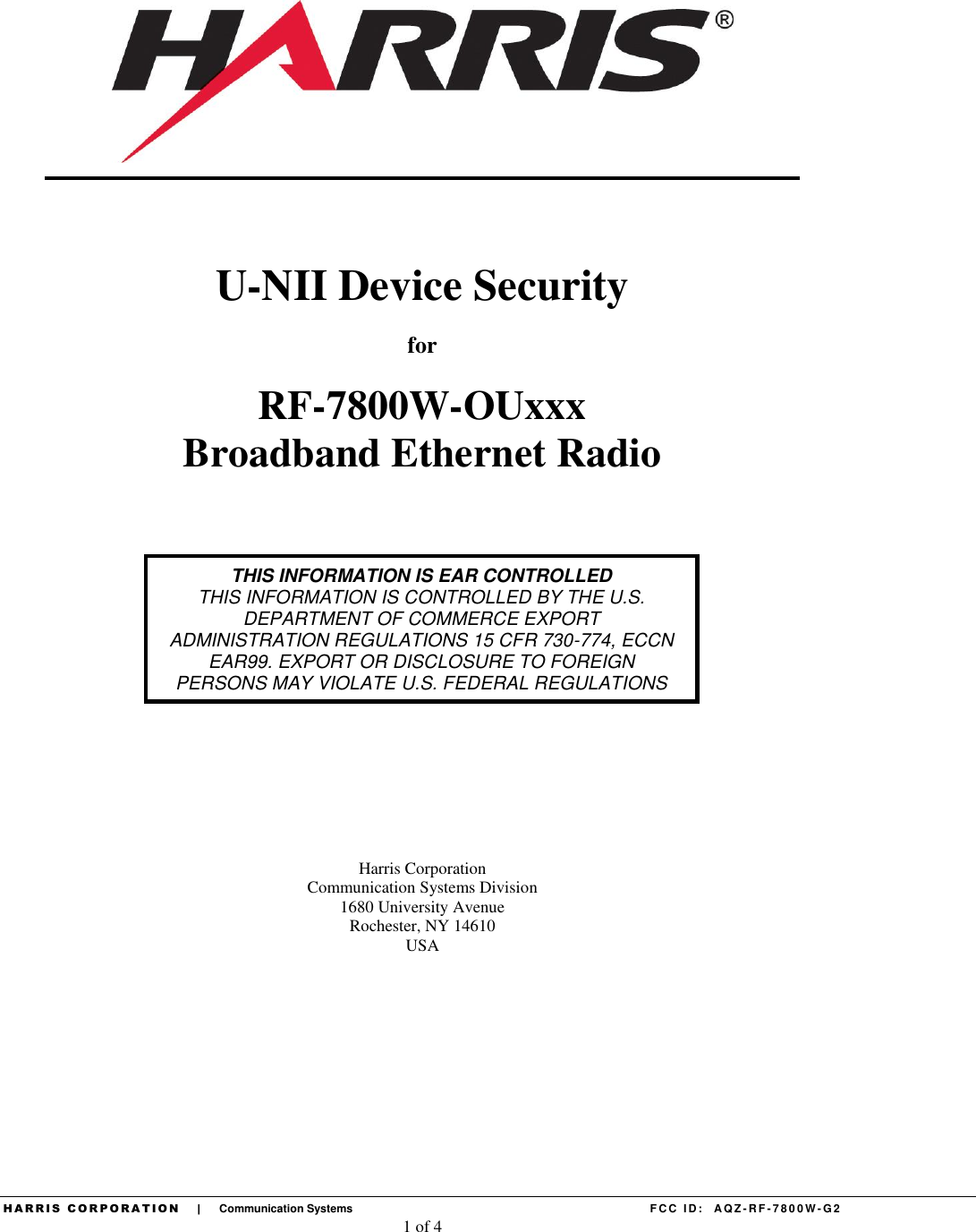  H A R R I S   C O R P O R A T I O N       |       Communication Systems    F CC  ID:   AQZ - RF- 7 8 0 0 W - G2 1 of 4             U-NII Device Security for RF-7800W-OUxxx Broadband Ethernet Radio              Harris Corporation Communication Systems Division 1680 University Avenue Rochester, NY 14610 USA    THIS INFORMATION IS EAR CONTROLLED THIS INFORMATION IS CONTROLLED BY THE U.S. DEPARTMENT OF COMMERCE EXPORT ADMINISTRATION REGULATIONS 15 CFR 730-774, ECCN EAR99. EXPORT OR DISCLOSURE TO FOREIGN PERSONS MAY VIOLATE U.S. FEDERAL REGULATIONS 