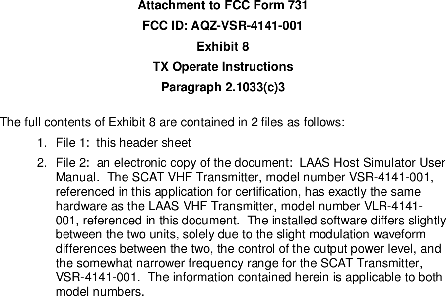 Attachment to FCC Form 731FCC ID: AQZ-VSR-4141-001Exhibit 8TX Operate InstructionsParagraph 2.1033(c)3The full contents of Exhibit 8 are contained in 2 files as follows:1.  File 1:  this header sheet2.  File 2:  an electronic copy of the document:  LAAS Host Simulator UserManual.  The SCAT VHF Transmitter, model number VSR-4141-001,referenced in this application for certification, has exactly the samehardware as the LAAS VHF Transmitter, model number VLR-4141-001, referenced in this document.  The installed software differs slightlybetween the two units, solely due to the slight modulation waveformdifferences between the two, the control of the output power level, andthe somewhat narrower frequency range for the SCAT Transmitter,VSR-4141-001.  The information contained herein is applicable to bothmodel numbers.