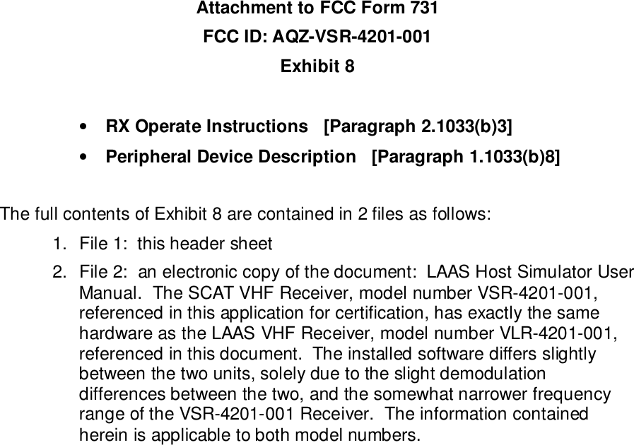 Attachment to FCC Form 731FCC ID: AQZ-VSR-4201-001Exhibit 8• RX Operate Instructions   [Paragraph 2.1033(b)3]• Peripheral Device Description   [Paragraph 1.1033(b)8]The full contents of Exhibit 8 are contained in 2 files as follows:1.  File 1:  this header sheet2.  File 2:  an electronic copy of the document:  LAAS Host Simulator UserManual.  The SCAT VHF Receiver, model number VSR-4201-001,referenced in this application for certification, has exactly the samehardware as the LAAS VHF Receiver, model number VLR-4201-001,referenced in this document.  The installed software differs slightlybetween the two units, solely due to the slight demodulationdifferences between the two, and the somewhat narrower frequencyrange of the VSR-4201-001 Receiver.  The information containedherein is applicable to both model numbers.