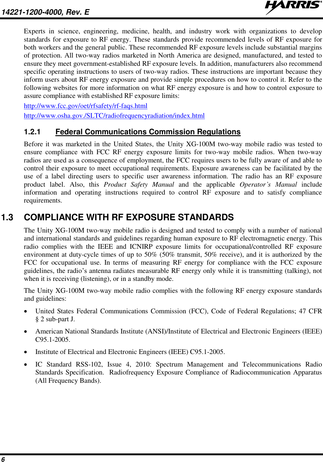 14221-1200-4000, Rev. E    6 Experts  in  science,  engineering,  medicine,  health,  and  industry  work  with  organizations  to  develop standards for exposure to RF energy. These standards provide recommended levels of RF exposure for both workers and the general public. These recommended RF exposure levels include substantial margins of protection. All two-way radios marketed in North America are designed, manufactured, and tested to ensure they meet government-established RF exposure levels. In addition, manufacturers also recommend specific operating instructions to users of two-way radios. These instructions are important because they inform users about RF energy exposure and provide simple procedures on how to control it. Refer to the following websites for more information on what RF energy exposure is and how to control exposure to assure compliance with established RF exposure limits: http://www.fcc.gov/oet/rfsafety/rf-faqs.html http://www.osha.gov./SLTC/radiofrequencyradiation/index.html 1.2.1  Federal Communications Commission Regulations Before it was marketed in the United States, the Unity XG-100M two-way mobile radio was tested to ensure  compliance  with  FCC  RF  energy  exposure  limits  for  two-way  mobile  radios.  When  two-way radios are used as a consequence of employment, the FCC requires users to be fully aware of and able to control their exposure to meet occupational requirements. Exposure awareness can be facilitated by the use  of  a  label  directing  users  to  specific  user  awareness  information.  The  radio  has  an  RF  exposure product  label.  Also,  this  Product  Safety  Manual  and  the  applicable  Operator’s  Manual  include information  and  operating  instructions  required  to  control  RF  exposure  and  to  satisfy  compliance requirements. 1.3  COMPLIANCE WITH RF EXPOSURE STANDARDS The Unity XG-100M two-way mobile radio is designed and tested to comply with a number of national and international standards and guidelines regarding human exposure to RF electromagnetic energy. This radio  complies  with  the  IEEE  and  ICNIRP  exposure  limits  for  occupational/controlled  RF  exposure environment at duty-cycle times of up to 50% (50% transmit, 50% receive), and it is authorized by the FCC  for  occupational  use.  In  terms  of  measuring  RF  energy  for  compliance  with  the  FCC  exposure guidelines, the radio’s antenna radiates measurable RF energy only while it is transmitting (talking), not when it is receiving (listening), or in a standby mode. The Unity XG-100M two-way mobile radio complies with the following RF energy exposure standards and guidelines:  United States Federal Communications Commission (FCC), Code of Federal Regulations; 47 CFR § 2 sub-part J.  American National Standards Institute (ANSI)/Institute of Electrical and Electronic Engineers (IEEE) C95.1-2005.  Institute of Electrical and Electronic Engineers (IEEE) C95.1-2005.  IC  Standard  RSS-102,  Issue  4,  2010:  Spectrum  Management  and  Telecommunications  Radio Standards Specification.  Radiofrequency Exposure Compliance of Radiocommunication Apparatus (All Frequency Bands).  