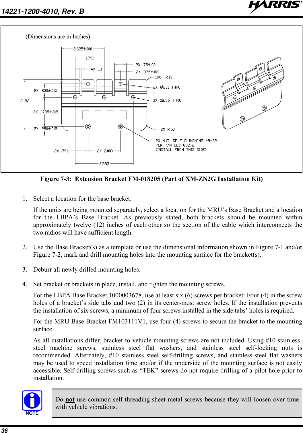 14221-1200-4010, Rev. B   36 (Dimensions are in Inches)  Figure 7-3:  Extension Bracket FM-018205 (Part of XM-ZN2G Installation Kit)  1. Select a location for the base bracket. If the units are being mounted separately, select a location for the MRU’s Base Bracket and a location for  the  LBPA’s  Base  Bracket.  As  previously  stated,  both  brackets  should  be  mounted  within approximately twelve (12) inches of each other so the section of  the cable which interconnects the two radios will have sufficient length.  2. Use the Base Bracket(s) as a template or use the dimensional information shown in Figure 7-1 and/or Figure 7-2, mark and drill mounting holes into the mounting surface for the bracket(s). 3. Deburr all newly drilled mounting holes. 4. Set bracket or brackets in place, install, and tighten the mounting screws. For the LBPA Base Bracket 1000003678, use at least six (6) screws per bracket: Four (4) in the screw holes of a bracket’s side tabs and two (2) in its center-most screw holes. If the installation prevents the installation of six screws, a minimum of four screws installed in the side tabs’ holes is required. For the MRU Base Bracket FM103111V1, use four (4) screws to secure the bracket to the mounting surface. As all installations differ, bracket-to-vehicle mounting screws are not included. Using #10 stainless-steel  machine  screws,  stainless  steel  flat  washers,  and  stainless  steel  self-locking  nuts  is recommended.  Alternately,  #10  stainless  steel  self-drilling  screws,  and  stainless-steel  flat  washers may be used to speed installation time and/or if the underside of the mounting surface is not easily accessible. Self-drilling screws such as “TEK” screws do not require drilling of a pilot hole prior to installation.    Do not use common self-threading sheet metal screws because they will loosen over time with vehicle vibrations. NOTE