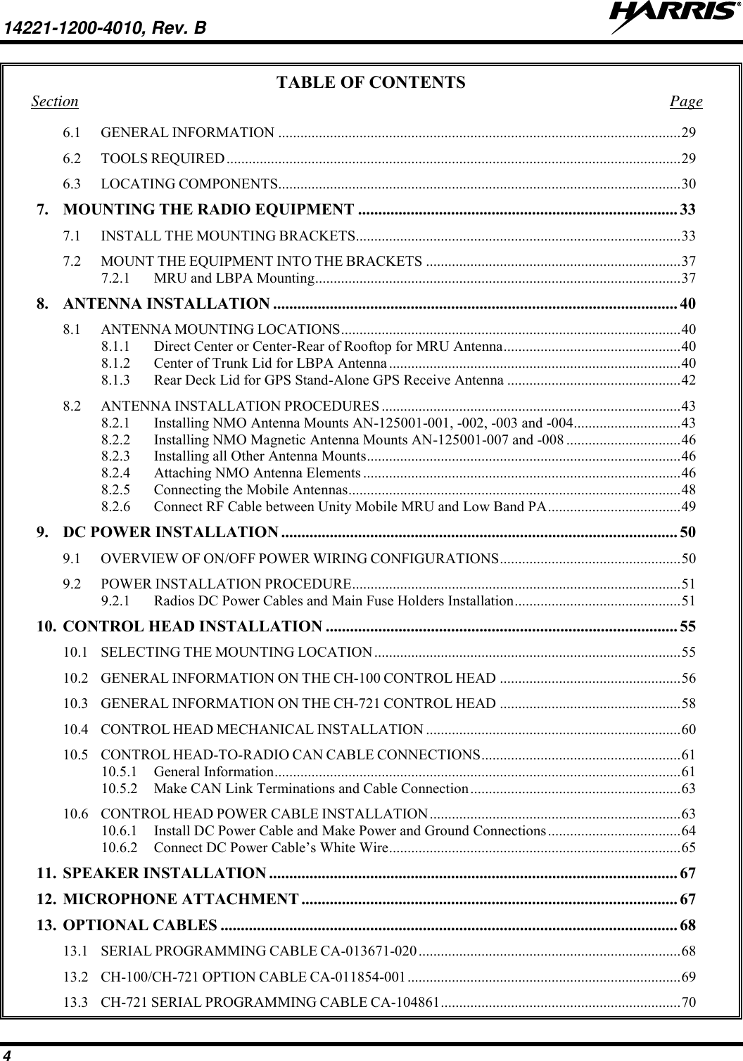 14221-1200-4010, Rev. B   4 TABLE OF CONTENTS Section  Page 6.1 GENERAL INFORMATION ............................................................................................................. 29 6.2 TOOLS REQUIRED ........................................................................................................................... 29 6.3 LOCATING COMPONENTS............................................................................................................. 30 7. MOUNTING THE RADIO EQUIPMENT ............................................................................... 33 7.1 INSTALL THE MOUNTING BRACKETS ........................................................................................ 33 7.2 MOUNT THE EQUIPMENT INTO THE BRACKETS ..................................................................... 37 7.2.1 MRU and LBPA Mounting ................................................................................................... 37 8. ANTENNA INSTALLATION .................................................................................................... 40 8.1 ANTENNA MOUNTING LOCATIONS ............................................................................................ 40 8.1.1 Direct Center or Center-Rear of Rooftop for MRU Antenna ................................................ 40 8.1.2 Center of Trunk Lid for LBPA Antenna ............................................................................... 40 8.1.3 Rear Deck Lid for GPS Stand-Alone GPS Receive Antenna ............................................... 42 8.2 ANTENNA INSTALLATION PROCEDURES ................................................................................. 43 8.2.1 Installing NMO Antenna Mounts AN-125001-001, -002, -003 and -004 ............................. 43 8.2.2 Installing NMO Magnetic Antenna Mounts AN-125001-007 and -008 ............................... 46 8.2.3 Installing all Other Antenna Mounts ..................................................................................... 46 8.2.4 Attaching NMO Antenna Elements ...................................................................................... 46 8.2.5 Connecting the Mobile Antennas .......................................................................................... 48 8.2.6 Connect RF Cable between Unity Mobile MRU and Low Band PA .................................... 49 9. DC POWER INSTALLATION .................................................................................................. 50 9.1 OVERVIEW OF ON/OFF POWER WIRING CONFIGURATIONS ................................................. 50 9.2 POWER INSTALLATION PROCEDURE ......................................................................................... 51 9.2.1 Radios DC Power Cables and Main Fuse Holders Installation ............................................. 51 10. CONTROL HEAD INSTALLATION ....................................................................................... 55 10.1 SELECTING THE MOUNTING LOCATION ................................................................................... 55 10.2 GENERAL INFORMATION ON THE CH-100 CONTROL HEAD ................................................. 56 10.3 GENERAL INFORMATION ON THE CH-721 CONTROL HEAD ................................................. 58 10.4 CONTROL HEAD MECHANICAL INSTALLATION ..................................................................... 60 10.5 CONTROL HEAD-TO-RADIO CAN CABLE CONNECTIONS ...................................................... 61 10.5.1 General Information .............................................................................................................. 61 10.5.2 Make CAN Link Terminations and Cable Connection ......................................................... 63 10.6 CONTROL HEAD POWER CABLE INSTALLATION .................................................................... 63 10.6.1 Install DC Power Cable and Make Power and Ground Connections .................................... 64 10.6.2 Connect DC Power Cable’s White Wire ............................................................................... 65 11. SPEAKER INSTALLATION ..................................................................................................... 67 12. MICROPHONE ATTACHMENT ............................................................................................. 67 13. OPTIONAL CABLES ................................................................................................................. 68 13.1 SERIAL PROGRAMMING CABLE CA-013671-020 ....................................................................... 68 13.2 CH-100/CH-721 OPTION CABLE CA-011854-001 .......................................................................... 69 13.3 CH-721 SERIAL PROGRAMMING CABLE CA-104861 ................................................................. 70 