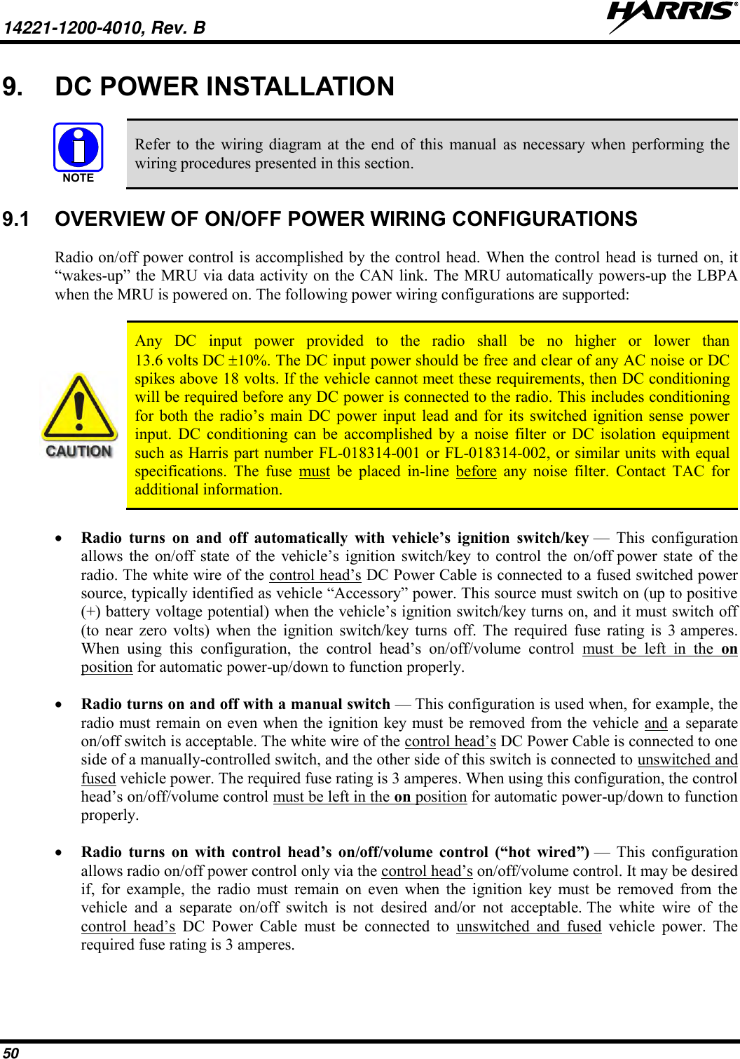 14221-1200-4010, Rev. B   50 9.  DC POWER INSTALLATION   Refer  to  the  wiring  diagram at  the  end  of  this  manual  as  necessary when  performing the wiring procedures presented in this section. 9.1  OVERVIEW OF ON/OFF POWER WIRING CONFIGURATIONS Radio on/off power control is accomplished by the control head. When the control head is turned on, it “wakes-up” the MRU via data activity on the CAN link. The MRU automatically powers-up the LBPA when the MRU is powered on. The following power wiring configurations are supported:   Any  DC  input  power  provided  to  the  radio  shall  be  no  higher  or  lower  than 13.6 volts DC 10%. The DC input power should be free and clear of any AC noise or DC spikes above 18 volts. If the vehicle cannot meet these requirements, then DC conditioning will be required before any DC power is connected to the radio. This includes conditioning for  both the  radio’s main  DC power  input  lead and  for  its  switched ignition  sense  power input.  DC  conditioning  can  be  accomplished  by  a  noise  filter  or  DC  isolation  equipment such as Harris part number FL-018314-001 or FL-018314-002, or similar units with equal specifications.  The  fuse  must  be  placed  in-line  before  any  noise  filter.  Contact  TAC  for additional information.  Radio  turns  on  and  off  automatically  with  vehicle’s  ignition  switch/key —  This  configuration allows  the  on/off  state  of  the  vehicle’s  ignition switch/key  to  control  the  on/off power  state  of  the radio. The white wire of the control head’s DC Power Cable is connected to a fused switched power source, typically identified as vehicle “Accessory” power. This source must switch on (up to positive (+) battery voltage potential) when the vehicle’s ignition switch/key turns on, and it must switch off (to  near  zero  volts)  when  the  ignition  switch/key  turns  off.  The  required  fuse  rating  is  3 amperes. When  using  this  configuration,  the  control  head’s  on/off/volume  control  must  be  left  in  the  on position for automatic power-up/down to function properly.  Radio turns on and off with a manual switch — This configuration is used when, for example, the radio must remain on even when the ignition key must be removed from the vehicle and a separate on/off switch is acceptable. The white wire of the control head’s DC Power Cable is connected to one side of a manually-controlled switch, and the other side of this switch is connected to unswitched and fused vehicle power. The required fuse rating is 3 amperes. When using this configuration, the control head’s on/off/volume control must be left in the on position for automatic power-up/down to function properly.  Radio  turns  on  with  control  head’s  on/off/volume  control  (“hot  wired”) —  This  configuration allows radio on/off power control only via the control head’s on/off/volume control. It may be desired if,  for  example,  the  radio  must  remain  on  even  when  the  ignition  key  must  be  removed  from  the vehicle  and  a  separate  on/off  switch  is  not  desired  and/or  not  acceptable. The  white  wire  of  the control  head’s  DC  Power  Cable  must  be  connected  to  unswitched  and  fused  vehicle  power.  The required fuse rating is 3 amperes. NOTE